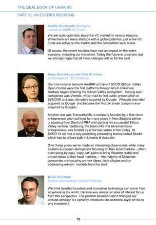 Stepan Chernovetskyi
President of Chernovetskyi Investment Group (CIG)
CIG focuses its investment interest exclusively on the IT and Internet
sectors, in particular cloud computing, SaaS and other software,
mobile apps, B2B and B2C service (including Internet services), data
management and storage systems, CRM systems and e-payments.
The situation in the country has undoubtedly had a negative effect on
the economy, and investors and entrepreneurs in general. But we are
convinced that times of crisis are also times of great opportunity for
market participants and for the country. It is possible that the current
crisis will help the government see the potential in high-tech and IT
entrepreneurship in the country, as well as motivate local startup
teams to create globally oriented projects and earn money there.
Our investment potential allows us to make investments in times of
prosperity and times of crisis. We sincerely believe in the success of
the Ukrainian IT market, and our recent deal for $2.5 million with
Zakaz.ua, the leader in grocery delivery in Ukraine, is serious
confirmation of that.
This contribution was first published in Russian language in Startup.ua
A D V E R T I S E M E N T
THE DEAL BOOK OF UKRAINE
PART 3 | INVESTORS RESPOND
To receive an executive
summary at no charge, or
order the full version, please
contact Mrs Alla Katrenko at
katrenko@uadm.com.ua
The Ukrainian Direct Marketing Association (UADM)
in partnership with Ukraine Digital News and AVentures Capital
presents the first-ever industry report on the Ukrainian online retail industry
« E-commerce in Ukraine »
70
E-COMMERCE
IN UKRAINE
 