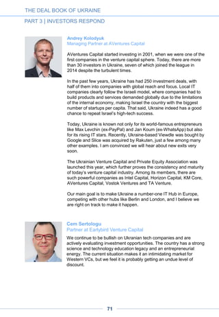 The technology business is primarily about talented people, and
Ukraine has one of the best supplies of graduates in computer
science across the Central and Eastern European region: over 15,000
per annum (about the same as Poland and nearly half of Russia’s
total). And not only the quantity, but also the high quality of the
Ukrainian graduates is notable. The country’s modern tech education
system is built on an extremely strong heritage, with many schools
witnessing hundreds of years of innovation and important
achievements in science and technology. Two good examples of
Ukraine’s tech tradition are Igor Sikorsky and Boris Paton, both
graduates of Kyiv Polytechnic Institute.
Using this talent pool, Ukraine rapidly became the largest Eastern
European player in IT outsourcing: over 800 companies, 40,000
employees and a nearly $2 billion annual turnover with a 30-40%
CAGR. Most of the major SW development companies have
established and successfully grown their business in Ukraine,
including Ciklum, EPAM and Luxoft. Further, as we often see in other
markets, quantity turned into quality when the first product companies
emerged and the first successes were noted: led by Readdle,
Grammarly, Jelastic, StarWind, MacPaw and InvisibleCRM, the
success list is a long one today and will add more companies in the
coming years. Early success stories attract more talented young
people to tech entrepreneurship, thus reinforcing growth.
Opening the country’s borders to European and American IT
entrepreneurs, professionals and investors by waiving entry visas was
another important factor that contributed to the success of the local
technology ecosystem, as the free flow of knowledge is key to growth.
Ukraine became an important technology hub, connecting Europe’s
east and west; IDCEE, for example, has proved itself one of the most
prominent IT events in Europe. In addition, a number of local
professional investors and incubators have emerged and are actively
contributing to the growth of the industry, among them TA Venture,
AVentures Capital and a number of angel investors. Various
supportive policies adopted by the government are additional
accelerating factors as well – both materially and emotionally – and
the importance of the IT industry to the overall growth of the national
economy now seems indisputable.
Dmitry Chikhachev
Managing Partner at Runa Capital
THE DEAL BOOK OF UKRAINE
PART 3 | INVESTORS RESPOND
71
 