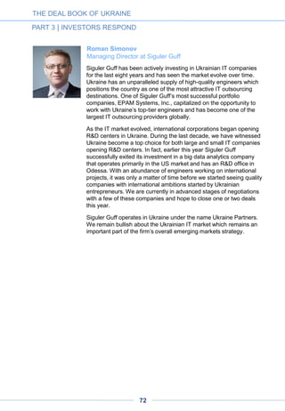 Andriy Dovzhenko Managing
partner at SMRK VC Fund
We are quite optimistic about the VC market for several reasons.
While there are many startups with a global potential, just a few VC
funds are active on the market and the competition level is low.
Of course, the recent troubles have had an impact on the entire
economy, including our industries. Today the future is uncertain, but
we strongly hope that all these changes will be for the best.
Anna Dvornikova and Stas Khirman
co-founders at TEC Ventures
Our international network AmBAR and event SVOD (Silicon Valley
Open Doors) were the first platforms through which Ukrainian
startups began entering the Silicon Valley ecosystem. Among such
companies was Viewdle, which had its first public presentation at
SVOD’06 and was ultimately acquired by Google. (Viewdle was later
acquired by Google and became the first Ukrainian company ever
acquired by Google).
Another one was TranscribeMe, a company founded by a Kiev-born
entrepreneur who had lived for many years in New Zealand before
graduating from Stanford MBA and starting his successful Silicon
Valley venture. GetGoing, the brainchild of a Ukrainian-born
entrepreneur, was funded by a few top names in the Valley. At
SVOD’14 we had a very promising presenting startup called Skwibl,
which has its offices both in Ukraine & Australia.
Over these years we’ve made an interesting observation: while many
Eastern-European startups are focusing on their local markets – often
even going by easy “copy-cat" paths to bring Western tested and
proven ideas to their local markets, – the majority of Ukrainian
companies are focusing on new ideas, technologies and on
addressing western markets from the start.
Brian Feinstein
Partner at Bessemer Venture Partners
We think talented founders and innovative technology can come from
anywhere in the world. Ukraine was always an area of interest for us
from this perspective. The political situation hasn’t changed our
attitude although it’s certainly introduced an additional layer of risk to
any investment.
THE DEAL BOOK OF UKRAINE
PART 3 | INVESTORS RESPOND
72
 