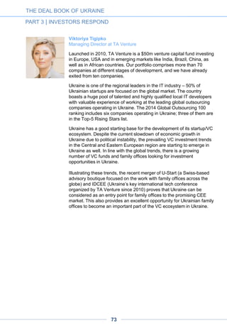 Bakhrom Ibragimov
Technology investments in CEEMEA at EBRD
I believe Ukraine offers an attractive investment scene for VCs. It has a
lot of technical talent. The cost base to start and operate a business is
very competitive as can be seen in some early-growth companies
showing impressive results in a very capital-efficient way. In addition,
being a relatively smaller market, many Ukrainian start-ups think about
global markets from day one thus aiming for higher targets. Lastly, I
also feel a strong drive for unity and change amongst founders – which
is key for making big things happen.
[Even in the present circumstances,] we are active in Ukraine and
eager to find right investment opportunities for us. We welcome
entrepreneurs reaching us. You can learn more about us at
www.ebrd.com/vc
Andrey Kolodyuk
Managing Partner at AVentures Capital
AVentures Capital started investing in 2001, when we were one of the
first companies in the venture capital sphere. Today, there are more
than 30 investors in Ukraine, seven of which joined the league in 2014
despite the turbulent times.
In the past few years, Ukraine has had 250 investment deals, with half
of them into companies with global reach and focus. Local IT
companies clearly follow the Israeli model, where companies had to
build products and services demanded globally due to the limitations of
the internal economy, making Israel the country with the biggest
number of startups per capita. That said, Ukraine indeed has a good
chance to repeat Israel’s high-tech success.
Today, Ukraine is known not only for its world-famous entrepreneurs
like Max Levchin (ex-PayPal) and Jan Koum (ex-WhatsApp) but also
for its rising IT stars. Recently, Ukraine-based Viewdle was bought by
Google and Slice was acquired by Rakuten. These are just a few
examples, and I am convinced we will hear about new exits very soon.
The Ukrainian Venture Capital and Private Equity Association was
launched this year, which further proves the consistency and maturity of
today’s venture capital industry. Among its members, there are such
powerful companies as Intel Capital, Horizon Capital, KM Core,
AVentures Capital, Vostok Ventures and TA Venture.
Our main goal is to make Ukraine a number-one IT Hub in Europe,
competing with other hubs like Berlin and London, and I believe we are
right on track to make it happen.
THE DEAL BOOK OF UKRAINE
PART 3 | INVESTORS RESPOND
73
 