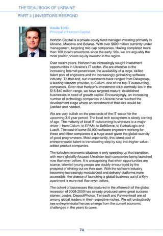 Roman Simonov
Managing Director at Siguler Guff
Siguler Guff has been actively investing in Ukrainian IT companies
for the last eight years and has seen the market evolve over time.
Ukraine has an unparalleled supply of high-quality engineers which
positions the country as one of the most attractive IT outsourcing
destinations. One of Siguler Guff’s most successful portfolio
companies, EPAM Systems, Inc., capitalized on the opportunity to
work with Ukraine’s top-tier engineers and has become one of the
largest IT outsourcing providers globally.
As the IT market evolved, international corporations began opening
R&D centers in Ukraine. During the last decade, we have witnessed
Ukraine become a top choice for both large and small IT companies
opening R&D centers. In fact, earlier this year Siguler Guff
successfully exited its investment in a big data analytics company
that operates primarily in the US market and has an R&D office in
Odessa. With an abundance of engineers working on international
projects, it was only a matter of time before we started seeing quality
companies with international ambitions started by Ukrainian
entrepreneurs. We are currently in advanced stages of negotiations
with a few of these companies and hope to close one or two deals
this year.
Siguler Guff operates in Ukraine under the name Ukraine Partners.
We remain bullish about the Ukrainian IT market which remains an
important part of the firm’s overall emerging markets strategy.
THE DEAL BOOK OF UKRAINE
PART 3 | INVESTORS RESPOND
74
Cem Sertologu
Partner at Earlybird Venture Capital
We continue to be bullish on Ukranian tech companies and are
actively evaluating investment opportunities. The country has a strong
science and technology education legacy and an entrepreneurial
energy. The current situation makes it an intimidating market for
Western VCs, but we feel it is probably getting an undue level of
discount.
 