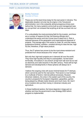 THE DEAL BOOK OF UKRAINE
PART 3 | INVESTORS RESPOND
75
Viktoriya Tigipko
Managing Director at TA Venture
Launched in 2010, TA Venture is a $50m venture capital fund investing
in Europe, USA and in emerging markets like India, Brazil, China, as
well as in African countries. Our portfolio comprises more than 70
companies at different stages of development, and we have already
exited from ten companies.
Ukraine is one of the regional leaders in the IT industry – 50% of
Ukrainian startups are focused on the global market. The country
boasts a huge pool of talented and highly qualified local IT developers
with valuable experience of working at the leading global outsourcing
companies operating in Ukraine. The 2014 Global Outsourcing 100
ranking includes six companies operating in Ukraine; three of them are
in the Top-5 Rising Stars list.
Ukraine has a good starting base for the development of its startup/VC
ecosystem. Despite the current slowdown of economic growth in
Ukraine due to political instability, the prevailing VC investment trends
in the Central and Eastern European region are starting to emerge in
Ukraine as well. In line with the global trends, there is a growing
number of VC funds and family offices looking for investment
opportunities in Ukraine.
Illustrating these trends, the recent merger of U-Start (a Swiss-based
advisory boutique focused on the work with family offices across the
globe) and IDCEE (Ukraine’s key international tech conference
organized by TA Venture since 2010) proves that Ukraine can be
considered as an entry point for family offices to the promising CEE
market. This also provides an excellent opportunity for Ukrainian family
offices to become an important part of the VC ecosystem in Ukraine.
 