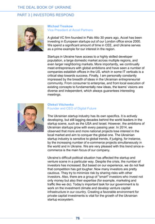 Vasile Tofan
Principal at Horizon Capital
Horizon Capital is a private equity fund manager investing primarily in
Ukraine, Moldova and Belarus. With over $600 million currently under
management, targeting mid-cap companies. Having completed more
than 100 local transactions since the early ‘90s, we are arguably the
most prolific private equity investor in the region.
Over recent years, Horizon has increasingly sought investment
opportunities in Ukraine’s IT sector. We are attentive to the
increasing Internet penetration, the availability of a large, skilled
talent pool of engineers and the increasingly globalizing software
industry. To that end, our investments have ranged from Datagroup,
a leading telecom provider, to Ciklum, one of the top IT outsourcing
companies. Given that Horizon’s investment ticket normally lies in the
$15-$40 million range, we have targeted mature, established
businesses in need of growth capital. Encouragingly, an increasing
number of technology companies in Ukraine have reached the
development stage where an investment of that size would be
justified and needed.
We are very bullish on the prospects of the IT sector for the
upcoming 3-5 year period. The local tech ecosystem is slowly coming
of age. The maturity of local IT outsourcing businesses is a major
driver – from Ciklum, to EPAM, to SoftServe, to GlobalLogic and
Luxoft. The pool of some 50,000 software engineers working for
these and other companies is a huge asset given the global scarcity
of good programmers. Most importantly, this latent pool of
entrepreneurial talent is transitioning step by step into higher value-
added product companies.
The turbulent economic situation is only speeding up that transition,
with more globally-focused Ukrainian tech companies being launched
now than ever before. It is unsurprising that when opportunities are
scarce, talented young people are doubly encouraged by the
prospect of striking out on their own. With the software industry
becoming increasingly modularized and delivery platforms more
accessible, the chance of launching a global business out of a Kyiv
apartment is more real than ever before.
The cohort of businesses that matured in the aftermath of the global
recession of 2008-2009 has already produced some great success
stories: Jooble, DepositPhotos, Terrasoft and Paymentwall are all
among global leaders in their respective niches. We will undoubtedly
see entrepreneurial heroes emerge from the current economic
challenges in the years to come.
THE DEAL BOOK OF UKRAINE
PART 3 | INVESTORS RESPOND
76
 
