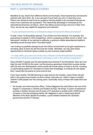 THE DEAL BOOK OF UKRAINE
PART 4 | ENTREPRENEUR STORIES
Ciklum founder and business angel
Torben Majgaard: "The IT sector is
relatively immune from Ukraine’s woes
– and it is now booming"
– You’ve been a witness of how the Ukrainian startup scene has evolved over the past
few years: what are your observations and impressions ?
This scene has come slowly but seems now to be very active – and this is really good for
Ukraine. It has become almost “hyped and fasionable” to do a startup in this country but – for
all my personal love for startups – we should not forget that it is not simple or easy to build a
business. So many fail in doing so! Even though they have tremendous energy, would-be
entrepreneurs should remain cautious and think twice before dropping their dayjob.
– What are, in your opinion, the assets and the weaknesses of Ukrainian startups in
terms of international competition?
Let me say, to start with, that I don’t see the war, the corruption etc. in our business. The IT
sector is relatively immune from all this – and it is now exploding. It looks like Ukraine is set
to become the next IT nest of Europe.
Creating a startup, meanwhile, is arguably harder in Ukraine than in Europe or the USA, for
example. The reason is that success is very much connected to understanding the market
and the customers. Ukraine is still a very small and in many ways underdeveloped market,
and winning the US and EU markets is naturally easier if you live there.
Another weakness is the lack of experience. If you put together a startup in London you can
easily find CEOs, CTOs etc. who have done it before, successfully or not. This valuable
experience is seriously lacking in Ukraine. What’s more, in the USA there are a number of
ex-entrepreneurs turn business angels who have are more risk-willing than VCs. There are
practically no such people in Ukraine. By the way, deal amounts in the USA are significantly
higher than in Western Europe, valuations are higher, and the average time period between
two rounds is much lower. By these parameters, Ukraine stands at a third level, behind
Europe and far behind the USA.
On the other hand, there is a strong will to make changes in Ukraine. By being successful
with a startup, you create a different opportunity for yourself. Combined with a significant and
strong pool of local programmers at lower costs, this gives Ukraine a real chance.
Maidan – where many were from the IT industry – has had an impact, and this has been
particularly visible over the past six months. New faces have emerged in the government
and parliament. There is more confidence, as witnessed by many recent initiatives in the
industry. But still, Ukraine is well behind the USA and the EU, and will remain so for a long
time.
81
 