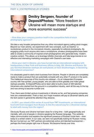 – You often present your company, Ciklum, as an incubator. Please explain.
Unlike big outsourcing companies who have, for example, 2,000 people working for a bank,
Ciklum is of a much different DNA: we are more like a big cluster of startups. Some of them
are very young, having started just weeks ago, others have up to 20 years of experience.
Let’s take the example of Just-Eat, a startup which was valued at more than $2 billion when
it went public in London in the spring of this year. A part of their tech team is located here in
Ciklum. Technology stands as an important part of their business, and the tech team is
involved in important corporate discussions. This Ukrainian tech team has grown with the
company, with the people working in this team a part of the success.
Also working with us is Musicqubed, whose entire tech team (around 30 people) is in Kiev.
They have just closed another round of financing.
These are all Ciklum teams – or, more precisely, these tech teams are considered as being
part of both Ciklum and the startup. Different from the standard outsourcing practice,
Ciklum works with a very transparent model: the customer sees all the costs and works with
Ciklum as an all-round partner to optimize team’s work as an integrated part of the
customer’s business.
THE DEAL BOOK OF UKRAINE
PART 4 | ENTREPRENEUR STORIES
Ciklum has aimed to create a startup environment for its teams.
82
 