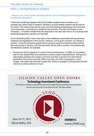 Needless to say, teams from different clients communicate, share experiences and become
partners with each other. So, if you are part of such team you are in a learning curve.
Ciklum can almost be said to be an academy training people to do successful startups as
most of our customers are successful. This networking advantage is increased by the
international dimension of Ciklum, which has offices across Europe and one in New York.
Thus, we can be very helpful for expansion and networks.
– Is your personal activity as a business angel connected to these processes?
In total, I have 15-20 portfolio startups. Five of them are from Ukraine. For example, this
past spring I invested in VOX (Cuppertino), which is preparing another round, in which I am
taking part. Another of my startups is adQuota, a premium mobile advertisement platform
operating across Europe which I founded myself.
I am inviting my portfolio startups to join the Ciklum environment as we gain experience in
providing value to them we will fine-tune the model. Ultimately, we may open these
opportunities to Ukrainian teams outside my own business angel portfolio.
– In early 2014, you were one of the main initiators of the BrainBasket foundation.
How do you think this organization could play a role in the startup ecosystem?
About 30,000 IT people over the last decade have learned IT by themselves. Now we must
help the next 30,000 do the same. Let the previous generation share their success stories
with the next one. Brainbasket’s online portal will include plenty of tools to do this, including
a matchmaking system for volunteers to share their knowledge, it is taking off a bit slower
than I would like but seems to come around now.
If you have another 100.000 learning to code and join the industry, most of them will get
jobs in the outsourcing industry as that is where most jobs are. Ciklum hopes to employ
another 5,000 people over the coming years. Eventually many of these will create their own
startups.
• As founder and chief executive officer, Torben Majgaard has built Ciklum into one of the
largest IT companies in Ukraine and Eastern Europe. He brings 12 years of experience
working in Eastern Europe and 22 years of IT expertise to quickly build a 2500-person
company in this fast-changing market. Mr. Majgaard is also a Supervisory Board
Member of the Brain Basket Foundation, a joint initiative between the Ukrainian
government and the IT industry.
THE DEAL BOOK OF UKRAINE
PART 4 | ENTREPRENEUR STORIES
83
 