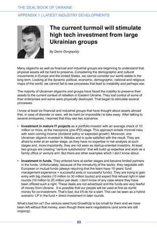 Vlad Voskresensky, high tech
entrepreneur and member of parliament:
"The sweetest spot is international startups
with business development in advanced
markets and R&D in Ukraine"
– What is your vision of the Ukrainian IT, startup and venture scene in general, and
its future prospects?
I’m a firm believer in the potential of Ukrainian IT, and here is why:
• I know from the inside how much talent there is in Ukraine and what quality this talent
is. Unlike 5-10 years ago, now the world is aware of this, with Ukraine standing in very
high positions in IT outsourcing charts and stats. It’s not a rock, but it is definitely a field
– and a field with pretty high-quality grass. That field will start to harvest soon in any
case;
• 90% of the country’s IT is in the outsourcing industry. This means that there is a huge
potential for software companies to emerge, since business is always looking for ways
to increase the value added – which in software is way higher than that of outsourcing
services. The potential is also high for R&D centers;
• Given the level of IT expertise in Ukraine, the sweetest spot is arguably not pure
startups, but international startups with business development in such successful areas
as Silicon Valley or Israel and R&D in Ukraine, which has a lot of creative talent.
– To which extent have the recent political troubles affected the industry, and what
do you see next?
Honestly, I don’t think they have had any deep impact. For sure some things have
changed, with some companies having reviewed their risk mitigation policies or relocated
R&D from Ukraine to other countries (but also relocated R&D from Russia to Ukraine).
However, the changes are really minor: they do not exceed typical business environment
variations, and businesses are used to dealing with them.
• Vlad Voskresensky is co-founder and CEO of InvisibleCRM, a San-Francisco-based
startup that has developed a suite of desktop applications for sales force automation. In
October 2014, Mr. Voskresensky was elected at the Ukrainian parliament.
THE DEAL BOOK OF UKRAINE
PART 4 | ENTREPRENEUR STORIES
89
 