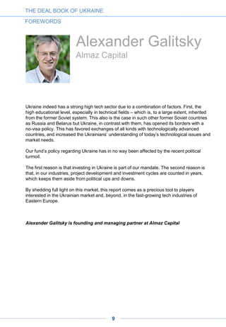 Adrien Henni
Ukraine Digital News
Amid the country’s current political and economic woes, the Ukrainian startup and venture
scene is experiencing an astonishing revival. We are witnessing the emergence of a new
generation of globally-oriented startups, the entry of new classes of investors into the
market, and the blossoming of community initiatives – from brand-new industry
associations, to educational institutions and media platforms.
An entrepreneur and investor from Eastern Ukraine offered me a possible explanation for
this paradox.
In the minds of many Ukrainians, technology shines as a promise for highly-skilled and
well-paid jobs for the new and the next generations; of the country’s stronger integration
into the global economy; of improved life conditions in virtually everything from online
services, to e-government, to smart homes and cities.
Thus, for many, developing startups or investing in them goes beyond technological
excitement or the appeal of quick and big money. They are also aiming to build a new
nation. It is not by chance that many IT people were building barricades on Maidan last
winter and have got involved in politics since then – with half a dozen of them becoming
members of parliament in last October’s elections.
It is a great honor for me to offer my contribution to highlighting this vibrant high-tech
scene in the international media. This is the purpose of Ukraine Digital News, the English-
language news platform that we launched just months ago.
May this report, by increasing market transparency, mutual trust and investment efficiency,
become another contribution to supporting the emergence of a technologically-oriented
and globally-integrated Ukraine.
Adrien Henni is chief editor at Ukraine Digital News and founder of the EWDN
network.
THE DEAL BOOK OF UKRAINE
FOREWORDS
9
 
