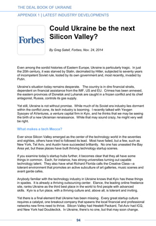 The current turmoil will stimulate
high tech investment from large
Ukrainian groups
Many oligarchs as well as financial and industrial groups are beginning to understand that
physical assets will be hard to preserve. Considering the demographic and cultural
movements in Europe and the United States, we cannot consider our world stable in the
long term. Looking at the dynamic political, economic, demographic, national and religious
maps of the world, we cannot fail to see processes that lead to instability and perhaps war.
The majority of Ukrainian oligarchs and groups have faced the inability to preserve their
assets to the current context of rebellion in Eastern Ukraine. They lost control of some of
their enterprises and some were physically destroyed. That began to stimulate several
processes.
I know at least six financial and industrial groups that have thought about assets abroad
that, in case of disorder or wars, will be hard (or impossible) to take away. After talking to
several emissaries, I learned that they see two scenarios:
• Investment in mature IT projects as a portfolio investor with an average check of 10
million or more, at the mezzanine (pre-IPO) stage. This approach entails minimal risks
with soon coming income (dividend policy or expected growth). Moreover, one
Ukrainian oligarch invested in Alibaba and is quite satisfied with the result. They are
afraid to enter at an earlier stage, as they have no expertise in risk analysis at such
stages and, more importantly, they are not seen as startup-oriented investors. At least
two groups are creating “venture subdivisions” that will build up expertise and work as a
family office or venture arm. But there are other examples which I don’t know about.
• Investment in funds. They entered here at earlier stages and became limited partners
in the funds. Unfortunately, because of the immaturity of the sector, they negotiate with
European or mutual funds (always requiring that the team have 10 years’ fund
management experience + successful exits or successful funds). They are trying to gain
entry with big checks (10 million to 30 million bucks) and expect first refusal right in later
rounds (10 million to 20 million per deal). I don’t know of any case where they have
been offered such a right. These deals are not advertised and the funds are very fearful
of money from Ukraine. It is possible that our people will be used at first as dumb
money for co-investment. That’s bad, but it’ll do for a start. This can be seen as a hybrid
scenario: LP in the fund + direct investment in later rounds.
What’s bad for us? Our venture seed fund GrowthUp is too small for them and we have
been left without that money, even though there were negotiations (and some are still
ongoing).
By Denis Dovgopoliy
THE DEAL BOOK OF UKRAINE
APPENDIX 1 | LATEST INDUSTRY DEVELOPMENTS
94
 