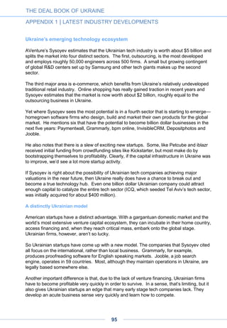 What’s bad for the market? Investment in Ukrainian startups is not being considered (of
course, no one here can absorb such amounts).
What’s good for the market? The market will undergo expertise and, in two or three years,
some of those structures will do round B, or maybe A.
I would like to point out that everyone is interested in high technology. The only criterion is
relative independence from infrastructure and local law. No other business can provide that
at the moment.
September 2014
This opinion appeared in Russian language on Mr. Dovgopoliy’s blog http://dennydov.blogspot.ru and in
English in Ukraine Digital News.
• Denis Dovgopoliy, co-founder of GrowthUP Accelerator and managing partner of BVU
Group, is a prominent figure of the Ukrainian high-tech scene. His life is divided
between business (business development for startups, consulting, board membership)
and social activities (Startup Crash Test, iForum, and others) aiming to connect Ukraine
with startup communities across the globe.
A D V E R T I S E M E N T
THE DEAL BOOK OF UKRAINE
APPENDIX 1 | LATEST INDUSTRY DEVELOPMENTS
95
 