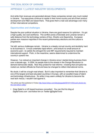 How business angel practice is
emerging in Ukraine
Business angel practice — a term that covers a variety of individual situations and
approaches — has grown slowly but noticeably over the past few years in Ukraine.
Not only did the political tumult of this year not stop this development, 2014 even
saw the creation of a dedicated association, UAngel, along with that of UVCA, which
gathers venture capitalists.
UAngel chairman Natalia Berezovska shares her vision of this emerging practice, its
challenges and prospects.
Angel investing is not absolutely new for Ukraine: there have always been individuals
supporting risky ventures. They just didn’t happen to know this comforting term ‘angel’ that
could describe their sometimes impulsive and not very business-savvy actions.
They didn’t know the title for this activity, but they also didn’t know the right way to operate.
Mostly, they followed the emotional impulse, not an accurate calculation and a considered
strategy. The majority do not know the basis of angel investing even now, with many
acting erratically and not taking it as a hands-on process.
Nevertheless, the Ukrainian venture industry has changed significantly over the last few
years – a number of new members from various spheres have emerged and formed an
ecosystem. These are funds that target early- and late-stage investments, incubators,
accelerators, various hubs and co-working spaces, grant and education initiatives for
entrepreneurs, numerous branch events from small meet-ups to internationally recognized
conferences, and, of course, the whole segment of fervent entrepreneurs or those aiming
to become them. As a result, the number of people that can be referred to as angel
investors has increased.
Until recently, such an important element of the ecosystem as a classic business angel
network didn’t exist in Ukraine. Thus, with the launch of UAngel we have not only a
communication platform for angels, but also a channel for getting more information on
Ukrainian angels and the peculiarities of their investment behavior.
Still few angels on the market
An accurate number of angels operating in Ukraine is still not available. Each of the
leading angel networks in the USA unites around 200 members. In Ukraine, experts could
distinguish only around 50 to 200 more or less active angels. It is quite problematic to
receive accurate statistics due to a number of reasons.
By Natalia Berezovska
THE DEAL BOOK OF UKRAINE
APPENDIX 1 | LATEST INDUSTRY DEVELOPMENTS
96
 