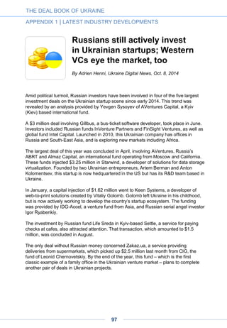 On one hand, it has never been safe to make public statements about your income and
assets. On the other hand, the absence of legal certification similar to that in the USA
confirming the status of an accredited investor does not stimulate people to publicize their
activities.
This anonymity factor makes the whole process more difficult for both angels – even if they
don’t realize it – and entrepreneurs. The latter usually don’t know for sure where to look for
an early-stage investment. In the media, one could find news on investments in a number
of Ukrainian companies (including MyRobot, Kwambio, Kupazh, Multitest, JetMe,
MouseHouse and others) that involved angels. However, actual names usually remain
undisclosed.
Ukrainian business angels typically invest in a limited number of companies (3-4 is the
common practice; some feel discouraged as soon as their startups face difficulties).
‘Portfolio’ approaches are virtually non-existent, while business angels have a variety of
attitudes or invested amounts (we know of examples from $5,000 to $500,000). It means
that very few people in this category have a genuine strategy for sustainable startup
investment practice. However, step by step they tend to become more mature and some
stay angels for a longer period.
A variety of situations
Business angels in Ukraine mostly fall into four categories:
• Business owners or top executives within an IT-related business (they already earn
money in tech and invest in projects they could verify based on their own skills and
connections in this area)
• Owners or executives in other industries, mostly traditional offline sectors (we observe
people from such different areas as private equity or retail making their first steps as
angels. We also see some people from Eastern Ukraine interested in angel investing,
whose traditional operating business was lost due to the ongoing turmoil);
• Entrepreneurs with relevant skills, changing their roles occasionally (at one time they
could be operating their business full-time and may switch to the role of an angel after
selling their company shares);
• Entrepreneurs who are permanently involved in handling or incubating their fully
controlled ventures, but at the same time are experimenting with creating venture
investment departments or divisions.
Free from obligations that tend to be typical for venture funds, business angels rarely try to
evaluate their portfolio in terms of an average annual return. That’s why the number and
specialty of their deals cannot always be regarded according to coherent logic. Angels
often experiment with various approaches – they invest in stand-alone projects, become
limited partners of venture funds or launch and inspire their own projects.
THE DEAL BOOK OF UKRAINE
APPENDIX 1 | LATEST INDUSTRY DEVELOPMENTS
97
 