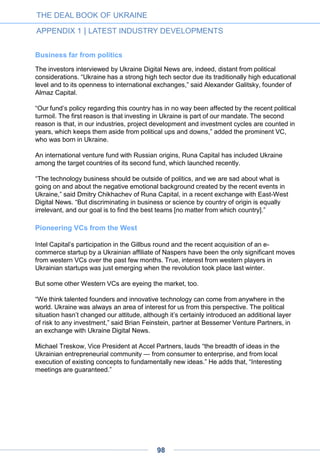 Regarding their motivations, Ukrainian angels rarely mention high return expectations (as
we know, angels all over the world target yearly investment return rates of 25-30%) as their
main reason. At this stage of market development, they are guided by other things – an
opportunity to be engaged with innovation, to keep up with trends, find synergy for their
current businesses, obtain a technology, be closer to the creative class of young
entrepreneurs and talent pool – but not primarily by the desire to earn more money.
Maybe, they preserve this desire somewhere internally, but don’t believe it is realistically
possible, due to few major success stories and the present problems in our market.
Ukrainian angels’ specific challenges
The problems faced by Ukrainian angels are somehow different from those in other
emerging markets. Among them is a lack of industry expertise, weak regulatory
frameworks and low trust levels, a weak entrepreneurial ecosystem and limited educational
resources. However, the most serious problem is a limited deal flow of a good quality. A
typical conversation between angels mentions “1000 projects screened and not even one
invested,” while good projects stay under a low profile until they become too big for angels.
Another huge macro problem that restrains venture market development and angel
investments is the small size of the domestic market, with customer behavior still unformed
in numerous categories. In a country with a 46-million population, it will always be more
profitable to sell FMCG goods and clothing. Many Ukrainians are active smartphone users
that are not leveraged by 3G opportunities, are not used to paying with their bank cards
online or downloading paid applications. As a result, tech entrepreneurs have a hard time
validating their hypothesis on this market, achieving fast growth of their product and
surviving. And not just surviving, but scaling their product and making it successful on a
global market, which is expected by investors, as well as reaching an exit.
Nevertheless, angel investing remains alluring for investors who cherish being in-line with
innovations. Technology penetration changes every sphere of our life and the deceleration
of the traditional economy is pushing angels and entrepreneurs into each other’s arms.
Angels should therefore not only realize what their status comprises, but why they should
stay together and what benefits they can receive from cooperation and associations such
as UAngel.
Considering the positive changes that will occur despite the conditions of an unstable
economy that Ukraine will face in the following years, we invite all interested parties to join
UAngel and overcome these obstacles together.
November 2014
• Natalia Berezovska is Chairman of the Board at UAngel and СЕО & Co-Founder
at Detonate Ventures.
THE DEAL BOOK OF UKRAINE
APPENDIX 1 | LATEST INDUSTRY DEVELOPMENTS
98
 