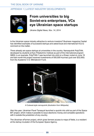 Could Ukraine be the next
Silicon Valley?
Even among the sordid histories of Eastern Europe, Ukraine is particularly tragic. In just
the 20th century, it was starved by Stalin, decimated by Hitler, subjected to seventy years
of incompetent Soviet rule, looted by its own government and, most recently, invaded by
Putin.
Ukraine’s situation today remains desperate. The country is in dire financial straits,
dependent on financial assistance from the IMF, US and EU. Crimea has been annexed,
the eastern provinces of Donetsk and Luhansk are caught in a frozen conflict and its chief
antagonist, Russia, controls its gas supply.
Yet still, Ukraine is not without promise. While much of its Soviet era industry lies dormant
within the conflict zone, its tech industry is booming. I recently talked with Yevgen
Sysoyev of AVentures, a venture capital firm in Kyiv, and he thinks that we may be seeing
the birth of a new Ukrainian renaissance. While that may sound crazy, he might very well
be right.
What makes a tech Mecca?
Ever since Silicon Valley emerged as the center of the technology world in the seventies
and eighties, others have tried to followed its lead. Most have failed, but a few, such as
New York, Tel Aviv, and Austin have succeeded brilliantly. No one has unseated the Bay
Area yet, but these places have built thriving technology startup scenes.
If you examine today’s startup hubs further, it becomes clear that they all have some
things in common. Each, for instance, has strong universities turning out capable
technology talent. They also have what Richard Florida calls the Creative Class—a
tolerant environment that promotes an active subculture of art galleries, music scenes and
avant garde cafes.
Anybody familiar with the technology industry in Ukraine knows that Kyiv has these things
in spades. It is already a thriving outsourcing center. Elance, the leading online freelance
site, ranks Ukraine as the third best place in the world to find people with advanced
skills. Kyiv is a fun place, with a thriving culture and, above all, is tolerant and inviting.
Yet there is a final element that Ukraine has been missing. Every great startup culture
requires a catalyst, one breakout company that spawns the local financial and professional
networks new firms need to thrive. Silicon Valley had Hewlett Packard, Tel-Aviv had ICQ,
and New York had Doubleclick. In Ukraine, there’s no one, but that may soon change.
By Greg Satell, Forbes, Nov. 24, 2014
THE DEAL BOOK OF UKRAINE
APPENDIX 1 | LATEST INDUSTRY DEVELOPMENTS
99
 