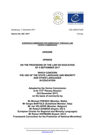 This document will not be distributed at the meeting. Please bring this copy.
www.venice.coe.int
Strasbourg, 11 December 2017
Opinion No. 902 / 2017
CDL-AD(2017)030
Or.Engl.
EUROPEAN COMMISSION FOR DEMOCRACY THROUGH LAW
(VENICE COMMISSION)
UKRAINE
OPINION
ON THE PROVISIONS OF THE LAW ON EDUCATION
OF 5 SEPTEMBER 2017
WHICH CONCERN
THE USE OF THE STATE LANGUAGE AND MINORITY
AND OTHER LANGUAGES
IN EDUCATION
Adopted by the Venice Commission
at its 113th
Plenary Session
(8-9 December 2017)
on the basis of comments by
Mr Michael FRENDO (Member, Malta)
Mr Sergio BARTOLE (Substitute Member, Italy)
Mr Jan VELAERS (Member, Belgium)
Mr Robert DUNBAR (Expert, DG II,
European Charter for Regional and Minority Languages)
Mr Rainer HOFMANN (Expert, DG II,
Framework Convention for the Protection of National Minorities)
 