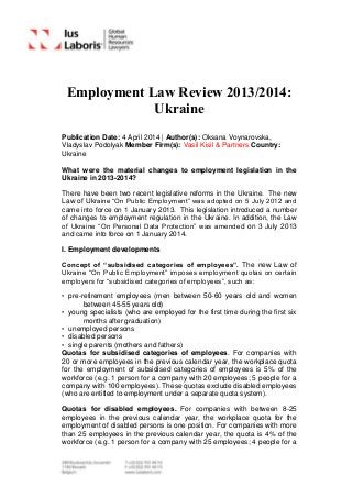 Employment Law Review 2013/2014:
Ukraine
Publication Date: 4 April 2014 | Author(s): Oksana Voynarovska,
Vladyslav Podolyak Member Firm(s): Vasil Kisil & Partners Country:
Ukraine
What were the material changes to employment legislation in the
Ukraine in 2013-2014?
There have been two recent legislative reforms in the Ukraine. The new
Law of Ukraine “On Public Employment” was adopted on 5 July 2012 and
came into force on 1 January 2013. This legislation introduced a number
of changes to employment regulation in the Ukraine. In addition, the Law
of Ukraine “On Personal Data Protection” was amended on 3 July 2013
and came into force on 1 January 2014.
I. Employment developments
Concept of “subsidised categories of employees”. The new Law of
Ukraine “On Public Employment” imposes employment quotas on certain
employers for “subsidised categories of employees”, such as:
• pre-retirement employees (men between 50-60 years old and women
between 45-55 years old)
• young specialists (who are employed for the first time during the first six
months after graduation)
• unemployed persons
• disabled persons
• single parents (mothers and fathers)
Quotas for subsidised categories of employees. For companies with
20 or more employees in the previous calendar year, the workplace quota
for the employment of subsidised categories of employees is 5% of the
workforce (e.g. 1 person for a company with 20 employees; 5 people for a
company with 100 employees). These quotas exclude disabled employees
(who are entitled to employment under a separate quota system).
Quotas for disabled employees. For companies with between 8-25
employees in the previous calendar year, the workplace quota for the
employment of disabled persons is one position. For companies with more
than 25 employees in the previous calendar year, the quota is 4% of the
workforce (e.g. 1 person for a company with 25 employees; 4 people for a
 