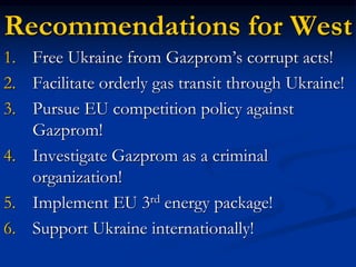 Recommendations for West
1. Free Ukraine from Gazprom’s corrupt acts!
2. Facilitate orderly gas transit through Ukraine!
3. Pursue EU competition policy against
Gazprom!
4. Investigate Gazprom as a criminal
organization!
5. Implement EU 3rd energy package!
6. Support Ukraine internationally!
 