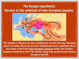 The Kurgan hypothesis:
Ukraine as the urheimat of Indo-European peoples.

The territory of Ukraine has been inhabited for at least forty four thousand
years. It is where the horse was ﬁrst domesticated and a candidate site of
the origins of the Proto-Indo-European language family. The Scythian
Kingdom existed here from 750–250 BC. Along with ancient Greek colonies
founded in the 6th.
!

 