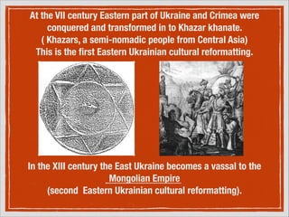 At the VII century Eastern part of Ukraine and Crimea were
conquered and transformed in to Khazar khanate.
( Khazars, a semi-nomadic people from Central Asia)
This is the ﬁrst Eastern Ukrainian cultural reformatting.

In the XIII century the East Ukraine becomes a vassal to the
Mongolian Empire
(second Eastern Ukrainian cultural reformatting).

 