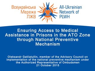 Ensuring Access to Medical
Assistance in Prisons in the ATO Zone
through National Preventive
Mechanism
Oleksandr Gatiiatullin, member of the Advisory Council on
implementation of the national preventive mechanism under
the Authorized Representative of Ombudsmen
21 October 2015
 