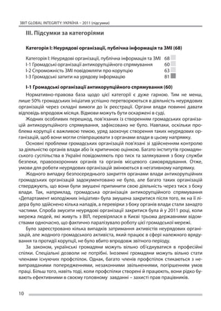 ЗВІТ GLOBAL INTEGRITY: Україна – 2011 (підсумки)

     ІІІ. Підсумки за категоріями

     Категорія I: Неурядові організації, публічна інформація та ЗМІ (68)

     Категорія I: Неурядові організації, публічна інформація та ЗМІ 	 68
     І-1 Громадські організації антикорупційного спрямування          	60
     І-2 Спроможність ЗМІ повідомляти про корупцію                 	 63
     І-3 Громадські запити на урядову інформацію                  	 81

   І-1 Громадські організації антикорупційного спрямування (60)
   Нормативно-правова база щодо цієї категорії є  дуже гарною. Тим не  менш,
лише 50% громадських ініціатив успішно перетворюються в діяльність неурядових
організацій через складні вимоги до  їх реєстрації. Органи влади повинні давати
відповідь впродовж місяця. Відмови можуть бути оскаржені в суді.
   Жодних особливих перешкод, пов’язаних із створенням громадських організа-
цій антикорупційного спрямування, зафіксовано не  було. Навпаки, оскільки про-
блема корупції є важливою темою, уряд заохочує створення таких неурядових ор-
ганізацій, щоб вони могли співпрацювати з органами влади в цьому напрямку.
   Основні проблеми громадських організацій пов’язані зі здійсненням контролю
за діяльністю органів влади або їх критичною оцінкою. Багато інститутів громадян-
ського суспільства в Україні повідомляють про тиск та залякування з боку служби
безпеки, правоохоронних органів та  органів місцевого самоврядування. Отже,
умови для роботи неурядових організацій змінюються в негативному напрямку.
   Жодного випадку безпосереднього закриття органами влади антикорупційних
громадських організацій задокументовано не  було, але багато таких організацій
стверджують, що вони були змушені припинити свою діяльність через тиск з боку
влади. Так, наприклад, громадська організація антикорупційного спрямування
«Департамент молодіжних ініціатив» була змушена закритися після того, як на її лі-
дера було здійснено кілька нападів, а перевірки з боку органів влади стали занадто
частими. Спроба змусити неурядові організації закритися була й у 2011 році, коли
мережа людей, які живуть з  ВІЛ, перевірялася в  Києві трьома державними відом-
ствами одночасно, що фактично паралізувало роботу цієї громадської мережі.
   Було зареєстровано кілька випадків затримання активістів неурядових органі-
зацій, але жодного громадського активіста, який працює в сфері належного вряду-
вання та протидії корупції, не було вбито впродовж звітного періоду.
   За  законом, українські громадяни можуть вільно об’єднуватися в  професійні
спілки. Спеціальні дозволи не  потрібні. Іноземні громадяни можуть вільно стати
членами існуючих профспілок. Однак, багато членів профспілок стикаються з  не-
виправданими попередженнями, незаконними звільненнями, погіршенням умов
праці. Більш того, навіть тоді, коли профспілки створені й працюють, вони рідко бу-
вають ефективними в своєму головному завданні – захисті прав працівників.


10
 