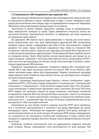 ЗВІТ GLOBAL INTEGRITY: Україна – 2011 (підсумки)

    І-2 Спроможність ЗМІ повідомляти про корупцію (63)
    Будь-яка цензура забороняється українським законодавством. Уряд не має пра-
ва втручатися в  діяльність преси, телебачення й  радіо, а  також створювати пере-
шкоди для висвітлення якої-небудь події чи оприлюднення конкретної інформації.
ЗМІ можуть вільно критикувати органи влади на всіх рівнях.
    Конституція й  закони України гарантують свободу слова й  самовираження.
Уряд зобов’язаний захищати ці  права. Єдине обмеження стосується питань на-
ціональної безпеки, територіальної цілісності та  інформації, що  може призвести
до порушення прав людини.
    Всі друковані ЗМІ повинні бути зареєстрованими, в  іншому разі вони вважа-
ються незаконними. Для того, щоб зареєструвати друкований ЗМІ, засновникам
потрібно подати заявку з  інформацією про себе й  опис запланованого створити
джерела: тип, мова, тираж, територія поширення тощо. Заява на  створення ЗМІ,
в залежності від його рівня, подається до підрозділу реєстрації Міністерства юсти-
ції або місцевим державним адміністраціям. Уповноважений орган приймає рішен-
ня впродовж місяця. Навіть Міністерство юстиції характеризує цей процес як  за-
надто складний і тривалий. У 2010 році міністерство внесло законопроект №7011,
щоб спростити цю процедуру, але він досі очікує свого розгляду. В цілому ж, зареє-
струвати друкований ЗМІ можливо.
    Українське законодавство дозволяє оскаржити відмову або скасування реє-
страції ЗМІ в  суді. Якщо суд винесе рішення на  користь ЗМІ, то  всі витрати, спри-
чинені органами влади, мають бути відшкодовані. Жодних спеціальних процедур
щодо подання таких позовів не існує: процес той же, що і для будь-якого оскаржен-
ня іншого рішення влади.
    Згідно з  доповіддю Національної ради України з  питань телебачення і  радіо-
мовлення (НРТР), у 2010 році в Україні працювало 15 національних і 7 регіональних
телеканалів, 15 національних і 13 регіональних радіостанцій. Крім того, 80 україн-
ських телеканалів і 4 радіостанції працювали через супутники. До кінця 2010 року
НРТР видала 234 загальних ліцензії на  право мовлення, включаючи оновлення
й подовження ліцензій. Між тим, 66 ліцензій було скасовано, з яких 53 на прохання
самих компаній. 10 з таких ліцензій було скасовано за відсутністю мовлення впро-
довж року, ще 4 – за рішенням суду. На кінець 2010 року, в державному реєстрі на-
раховувалося 1682 теле/радіо компаній.
    Незважаючи на  таку велику кількість виданих ліцензій, НРТР часто звинувачу-
ють в  політичній заангажованості й  залежності від уряду. Відповідно до  оцінки
міжнародної групи «Репортери без кордонів» (серпень 2010 року), розподіл лі-
цензій використовується як засіб цензури. Всі рішення НРТР, якими затверджують-
ся, оновлюються чи  скасовуються ліцензії для телебачення й  радіо, можуть бути
оскаржені в судовому порядку протягом 30 днів. Іншого формалізованого механіз-
му не існує.
    Невеликій, особливо регіональній теле чи  радіокомпанії отримати ліцензію
дуже складно. Процес ліцензування часто розглядається як  засіб цензури. Тим
                                                                                       11
 