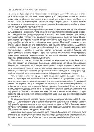 ЗВІТ GLOBAL INTEGRITY: Україна – 2011 (підсумки)

не  менш, не  було задокументовано жодного випадку, щоб НРТР намагалася ство-
рити перешкоди шляхом затягування процесу або висування додаткових вимог
щодо часу на  зібрання документів й  реєстрації для участі в  конкурсі. Крім того,
не було зареєстровано жодних скарг щодо витрат на реєстрацію. Ліцензію не мож-
на отримати за  допомогою електронних технологій, вимагається особисте відвід-
ування відповідного підрозділу НРТР.
    Оскільки кількість користувачів Інтернетом є досить низькою в Україні (близько
30% дорослого населення), уряд не застосовує систематичні заходи щодо заборо-
ни громадянам доступу до  інформації «он-лайн». Але деякі випадки було задоку-
ментовано. Два гумористичні повідомлення українського блогера Олега Шинка-
ренка щодо Президента України Віктора Януковича було видалено. В червні 2011
року профіль українського політичного спостерігача Миколи Сухомлина в  соці-
альній мережі Facebook був недоступним без жодних попереджень. М.Сухомлин
постійно пише жарти й коментує політичні події, його сторінка була однією з най-
популярніших в  Україні. В  багатьох жартах фігурував Президент України або
Прем’єр-міністр Микола Азаров. Перш ніж профіль М.Сухомлина був видалений,
він отримав чисельні погрози на  свою адресу: люди анонімно вимагали, щоб він
перестав обговорювати українську політику.
    Відповідно до  закону, професійна діяльність журналіста не  може бути підста-
вою для арешту чи  конфіскації будь-якого обладнання або зібраної інформації.
Людина, яка стверджує, що її репутація постраждала через журналіста, може отри-
мати компенсацію тільки в тому випадку, якщо журналіст дійсно повідомляв недо-
стовірну інформацію, знав про це й розумів можливі наслідки. В іншому разі, жур-
налісти захищені, коли повідомляють точну інформацію в своїх матеріалах.
    Кілька українських і міжнародних організацій зафіксували випадки, коли влас-
ники та  редактори ЗМІ перешкоджали оприлюдненню корупційних історій. Після
того, як  число зареєстрованих випадків значно зросло, журналісти й  громадські
активісти створили групу «Стоп цензурі!». Вважається, що основною причиною та-
кої цензури є  те, що  для власників ЗМІ, як  правило, їх  медійний бізнес не  є осно-
вним джерелом доходу, отже, вони не приділяють значної уваги думці споживачів
інформації. В  більшості випадків власники ЗМІ також мають інший бізнес і  хочуть
зберегти хороші відносини з  можновладцями, щоб саме цей бізнес продовжував
розвиватися.
    За даними щорічної доповіді про результати моніторингу (червень 2010 – чер-
вень 2011), проведеного українською неурядовою організацією «Інститут масової
інформації», органи місцевого самоврядування тиснуть на  ЗМІ в  Хмельницькому,
АР Крим та Черкасах. Важко довести, що уряд проводить цензуру, адже власники
ЗМІ, зазвичай, схильні цензурувати самі себе.
    Українське законодавство вимагає, щоб повна інформація про власників була
включена до пакету документів під час реєстрації друкованих та електронних ЗМІ.
Натомість, вимоги щодо публічного оприлюднення такої інформації відсутні.


12
 