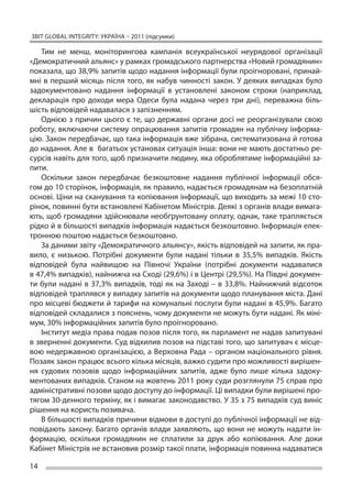 ЗВІТ GLOBAL INTEGRITY: Україна – 2011 (підсумки)

   Тим не  менш, моніторингова кампанія всеукраїнської неурядової організації
«Демократичний альянс» у рамках громадського партнерства «Новий громадянин»
показала, що 38,9% запитів щодо надання інформації були проігноровані, принай-
мні в  перший місяць після того, як  набув чинності закон. У  деяких випадках було
задокументовано надання інформації в  установлені законом строки (наприклад,
декларація про доходи мера Одеси була надана через три дні), переважна біль-
шість відповідей надавалася з запізненням.
   Однією з  причин цього є  те, що  державні органи досі не  реорганізували свою
роботу, включаючи систему опрацювання запитів громадян на публічну інформа-
цію. Закон передбачає, що така інформація вже зібрана, систематизована й готова
до надання. Але в  багатьох установах ситуація інша: вони не мають достатньо ре-
сурсів навіть для того, щоб призначити людину, яка оброблятиме інформаційні за-
пити.
   Оскільки закон передбачає безкоштовне надання публічної інформації обся-
гом до 10 сторінок, інформація, як правило, надається громадянам на безоплатній
основі. Ціни на сканування та копіювання інформації, що виходить за межі 10 сто-
рінок, повинні бути встановлені Кабінетом Міністрів. Деякі з органів влади вимага-
ють, щоб громадяни здійснювали необґрунтовану оплату, однак, таке трапляється
рідко й в більшості випадків інформація надається безкоштовно. Інформація елек-
тронною поштою надається безкоштовно.
   За даними звіту «Демократичного альянсу», якість відповідей на запити, як пра-
вило, є  низькою. Потрібні документи були надані тільки в  35,5% випадків. Якість
відповідей була найвищою на  Півночі України (потрібні документи надавалися
в 47,4% випадків), найнижча на Сході (29,6%) і в Центрі (29,5%). На Півдні докумен-
ти були надані в  37,3% випадків, тоді як  на Заході – в  33,8%. Найнижчий відсоток
відповідей траплявся у випадку запитів на документи щодо планування міста. Дані
про місцеві бюджети й тарифи на комунальні послуги були надані в 45,9%. Багато
відповідей складалися з пояснень, чому документи не можуть бути надані. Як міні-
мум, 30% інформаційних запитів було проігноровано.
   Інститут медіа права подав позов після того, як парламент не надав запитувані
в зверненні документи. Суд відхилив позов на підставі того, що запитувач є місце-
вою недержавною організацією, а  Верховна Рада – органом національного рівня.
Позаяк закон працює всього кілька місяців, важко судити про можливості вирішен-
ня судових позовів щодо інформаційних запитів, адже було лише кілька задоку-
ментованих випадків. Станом на жовтень 2011 року суди розглянули 75 справ про
адміністративні позови щодо доступу до інформації. Ці випадки були вирішені про-
тягом 30-денного терміну, як і вимагає законодавство. У 35 з 75 випадків суд виніс
рішення на користь позивача.
   В більшості випадків причини відмови в доступі до публічної інформації не від-
повідають закону. Багато органів влади заявляють, що  вони не  можуть надати ін-
формацію, оскільки громадянин не  сплатили за  друк або копіювання. Але доки
Кабінет Міністрів не встановив розмір такої плати, інформація повинна надаватися

14
 