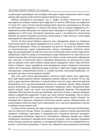 ЗВІТ GLOBAL INTEGRITY: Україна – 2011 (підсумки)

чу дільницю й доповідали про випадки, коли двоє людей намагалися зайти в одну
кабінку або окрема особа хотіла отримати бюлетень на вулиці.
    Вибори проводяться регулярно, але їх  графік постійно змінюється. Останні
президентські вибори повинні були відбутися 25 жовтня 2009 року, але відбулися
17 січня 2011 року. Останні місцеві вибори були спочатку заплановані на 30 трав-
ня 2010 року, але відбулися 31 жовтня 2010 року. Така ж ситуація відбувається й з
парламентськими виборами, які повинні були проходити в березні 2011 року, але
відбудуться в  2012 році. Основною причиною цього є  нестабільність Конституції
України, до  котрої поправки вносилися кілька разів, у  тому числі до  статей щодо
законодавчої й виконавчої гілок влади.
    Стаття 36 Конституції України гарантує всім громадянам право на  створення
політичних партій. Це право передбачене й у статтях 11 та 12 Закону України «Про
об’єднання громадян». Отже, всі громадяни, які досягли 18 років, не є ув’язненими
чи  проголошеними судом недієздатними, можуть утворювати політичні партії.
Будь-яка дискримінація на підставі членства в політичній партії чи його відсутності
заборонена. Партії не можуть установлювати жодні обмеження на членство за ста-
тевою ознакою або етнічною приналежністю. Уряд не може запитувати інформацію
про членство в  політичній партії в  офіційних документах (це допускається лише
під час виборів, коли партії повинні представити кандидатів). Закон «Про політичні
партії в  Україні» також передбачає всім громадянам право створення політичних
партій. Він встановлює обмеження щодо членства в партії для суддів, працівників
прокуратури, співробітників міліції та  служби безпеки, військовослужбовців, по-
даткових органів та пенітенціарної служби.
    Для того, щоб почати функціонувати, політичні партії мають бути зареєстро-
вані. Щоб зареєструвати партію, громадяни повинні зібрати не менше 10 тис. під-
писів у двох третинах областей і в кожній області хоча б у двох третинах районів.
Незважаючи на те, що реєстраційний внесок не є високим, процес збору підписів
досить витратний, що перешкоджає вільному створенню партії. Заборонено фор-
мувати місцеві партії, що  також має дискримінаційний характер. Реєстраційний
підрозділ Міністерства юстиції дає відповідь протягом 30 днів, в деяких випадках
можуть знадобитися додаткові 15 днів, що також затягує процедуру. Тим не менш,
станом на  30 червня 2011 року налічувалося 189 політичних партій в  Україні. За-
конодавство й практика створення політичних партій є досить ліберальними, але
новостворені політичні партії часто критикують за те, що вони сформовані під пев-
ні вибори чи для певних осіб.
    У цьому зв’язку виникає ще одне питання щодо рівних можливостей балотува-
тися на політичні посади. Жінки, як правило, мають набагато менше можливостей
отримати необхідну підготовку й  підтримку для створення реальної конкурен-
ції кандидатам-чоловікам. Відсутність моніторингу виборчих фондів дає майже
необмежені можливості використання власних ресурсів, тому заможні кандидати
мають більше шансів на перемогу, а конкуренція базується не на професійних на-
вичках і політичних програмах. У той же час, заборона новоствореним політичним

16
 