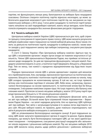 ЗВІТ GLOBAL INTEGRITY: Україна – 2011 (підсумки)

партіям, які функціонують менше року, балотуватися на  виборах була нещодавно
скасована. Оскільки створити політичну партію відносно нескладно, це  може за-
безпечити додаткові можливості для політичних партій під час висування на пар-
ламентських виборах у 2012 році. І хоча деякі кандидати та політичні партії витра-
чають мільйони на свої передвиборні кампанії, мають місце випадки, коли більше
голосів отримують кандидати без значних фінансових ресурсів і підтримки.

    ІІ-2 Чесність виборів (84)
    Центральна виборча комісія України (ЦВК) призначається для того, щоб сприя-
ти процесу голосування й гарантувати право голосу. ЦВК може визнати результати
виборів недійсними через порушення на певній виборчій дільниці. Вона також сте-
жить за діяльністю політичних партій, кандидатів та виборчих комісій, і може вжи-
ти заходів у разі порушення закону про вибори (наприклад, скасувати реєстрацію
кандидата).
    У  статті 3 Закону України «Про Центральну виборчу комісію» йдеться про те,
що ЦВК є незалежним органом і жоден орган влади не повинен втручатися в її ді-
яльність. Члени ЦВК призначаються Верховною Радою, яка приймає остаточне рі-
шення щодо кандидатів. За цим же принципом функціонують і місцеві комісії. Кан-
дидати укомплектовують їх штат, а політичні партії формують більшість у Верховній
Раді. Тим не  менш, такі комісії є  юридично відокремленими від будь-яких інших
установ.
    Порядок призначення членів ЦВК є  цілком адекватним і  окремо цей механізм
не є проблематичним. Але, насправді, призначення ґрунтуються на політичних мір-
куваннях. Більшість політиків і політичних партій здійснюють вплив на членів, тому
ЦВК складно працювати як  колективному органу. В  той же  час, не  існує прямого
зв’язку між політичними партіями й  членами ЦВК. Якби вони, наприклад, призна-
чалися безпосередньо на основі прихильності, то політичний вплив був би більш
очевидним. З місцевими комісіями справи гірші. Не існує паритету або балансу між
членами комісії. Протягом останніх місцевих виборів у жовтні 2010 року партії при
владі призначили більшість із 18 членів дільничних комісій.
    За  законом, ЦВК безпосередньо зобов’язана публікувати фінансові звіти, але
не  звіт про вибори. Останній може бути отриманий тільки парламентом – Верхо-
вною Радою України – на запит народних депутатів. Але на практиці, ЦВК публікує
звіт про вибори. Такі звіти є загальнодоступними й їх можна легко відстежити че-
рез сайт. Місцеві виборчі комісії, як  правило, дуже повільно оприлюднюють такі
звіти й результати виборів оголошують із запізненням.
    ЦВК не  уповноважена безпосередньо накладати санкції. В  разі порушення за-
кону, ЦВК може залучити правоохоронні органи й надати їм докази. Єдина форма
покарань, що можуть бути безпосередньо накладені ЦВК, це так звані адміністра-
тивні покарання – попередження, скасування реєстрації кандидатів або звільнен-
ня членів окружних і дільничних виборчих комісій. Під час місцевих виборів 2010
року ЦВК винесла низку рішень щодо роботи дільничних і  районних виборчих

                                                                                      17
 