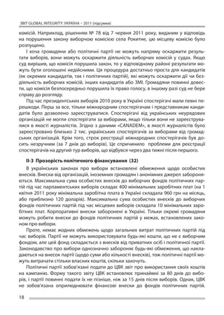 ЗВІТ GLOBAL INTEGRITY: Україна – 2011 (підсумки)

комісій. Наприклад, рішенням № 78 від 7 червня 2011 року, виданим у  відповідь
на  порушення закону виборчою комісією села Рокитне, цю  місцеву комісію було
розпущено.
    І  хоча громадяни або політичні партії не  можуть напряму оскаржити резуль-
тати виборів, вони можуть оскаржити діяльність виборчих комісій у  судах. Якщо
суд вирішив, що комісія порушила закон, то у відповідному районі результати мо-
жуть бути оголошені недійсними. Ця процедура достатньо проста для кандидатів
(як окремих кандидатів, так і політичних партій), які можуть оскаржити дії чи без-
діяльність виборчих комісій, інших кандидатів або ЗМІ. Громадяни повинні довес-
ти, що комісія безпосередньо порушила їх право голосу, в іншому разі суд не бере
справу до розгляду.
    Під час президентських виборів 2010 року в Україні спостерігачі мали певні пе-
решкоди. Перш за все, тільки міжнародним спостерігачам і представникам канди-
датів було дозволено зареєструватися. Спостерігачі від українських неурядових
організацій не могли спостерігати за виборами, якщо тільки вони не зареєструва-
лися в  якості журналістів. Згідно з  даними «CANADEM», в  якості журналістів було
зареєстровано близько 2 тис. українських спостерігачів за  виборами від громад-
ських організацій. Крім того, строк реєстрації міжнародних спостерігачів був до-
сить незручним (за 7 днів до  виборів). Це  спричинило проблеми для реєстрації
спостерігачів на другий тур виборів, що відбувся через два тижні після першого.

    ІІ-3 Прозорість політичного фінансування (32)
    В  українських законах про вибори встановлені обмеження щодо особистих
внесків. Внески від організацій, іноземних громадян і анонімних джерел забороня-
ються. Максимальна сума особистих внесків до виборчих фондів політичних пар-
тій під час парламентських виборів складає 400 мінімальних заробітних плат (на 1
квітня 2011 року мінімальна заробітна плата в Україні складала 960 грн на місяць,
або приблизно 120 доларів). Максимальна сума особистих внесків до  виборчих
фондів політичних партій під час місцевих виборів складала 10 мінімальних заро-
бітних плат. Корпоративні внески заборонені в  Україні. Тільки окремі громадяни
можуть робити внески до  фондів політичних партій у  межах, встановлених зако-
ном про вибори.
    Проте, немає жодних обмежень щодо загальних витрат політичних партій під
час виборів. Партії не можуть використовувати будь-які кошти, що не є виборчим
фондом, але цей фонд складається з внесків від приватних осіб і політичної партії.
Законодавство про вибори однозначно забороняє будь-які обмеження, що накла-
даються на внесок партії (щодо суми або кількості внесків), тож політичні партії мо-
жуть витрачати стільки власних коштів, скільки захочуть.
    Політичні партії зобов’язані подати до ЦВК звіт про використання своїх коштів
на  кампанію. Форму такого звіту ЦВК встановлює принаймні за  80 днів до  вибо-
рів, і партії повинні подати їх не пізніше, ніж за 15 днів після виборів. Однак, ЦВК
не  зобов’язана оприлюднювати фінансові внески до  фондів політичних партій.

18
 