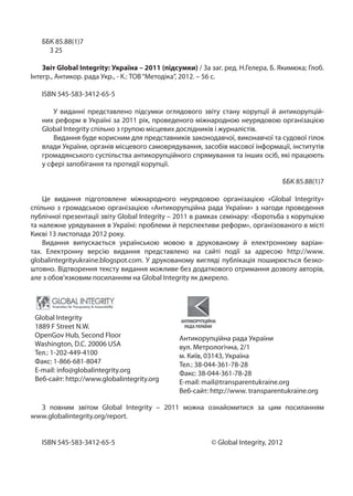 ББК 85.88(1)7
     З 25

    Звіт Global Integrity: Україна – 2011 (підсумки) / За заг. ред. Н.Гелера, Б. Якимюка; Глоб.
Інтегр., Антикор. рада Укр., - К.: ТОВ “Методіка”, 2012. – 56 c.

   ISBN 545-583-3412-65-5

       У виданні представлено підсумки оглядового звіту стану корупції й антикорупцій-
   них реформ в Україні за 2011 рік, проведеного міжнародною неурядовою організацією
   Global Integrity спільно з групою місцевих дослідників і журналістів.
       Видання буде корисним для представників законодавчої, виконавчої та судової гілок
   влади України, органів місцевого самоврядування, засобів масової інформації, інститутів
   громадянського суспільства антикорупційного спрямування та інших осіб, які працюють
   у сфері запобігання та протидії корупції.

                                                                                 ББК 85.88(1)7

    Це видання підготовлене міжнародного неурядовою організацією «Global Integrity»
спільно з громадською організацією «Антикорупційна рада України» з нагоди проведення
публічної презентації звіту Global Integrity – 2011 в рамках семінару: «Боротьба з корупцією
та належне урядування в Україні: проблеми й перспективи реформ», організованого в місті
Києві 13 листопада 2012 року.
    Видання випускається українською мовою в друкованому й електронному варіан-
тах. Електронну версію видання представлено на сайті події за адресою http://www.
globalintegrityukraine.blogspot.com. У друкованому вигляді публікація поширюється безко-
штовно. Відтворення тексту видання можливе без додаткового отримання дозволу авторів,
але з обов’язковим посиланням на Global Integrity як джерело.




 Global Integrity
 1889 F Street N.W.
 OpenGov Hub, Second Floor                      Антикорупційна рада України
 Washington, D.C. 20006 USA                     вул. Метрологічна, 2/1
 Тел.: 1-202-449-4100                           м. Київ, 03143, Україна
 Факс: 1-866-681-8047                           Тел.: 38-044-361-78-28
 E-mail: info@globalintegrity.org               Факс: 38-044-361-78-28
 Веб-сайт: http://www.globalintegrity.org       E-mail: mail@transparentukraine.org
                                                Веб-сайт: http://www. transparentukraine.org

  З повним звітом Global Integrity – 2011 можна ознайомитися за цим посиланням
www.globalintegrity.org/report.


   ISBN 545-583-3412-65-5 				                            © Global Integrity, 2012
 