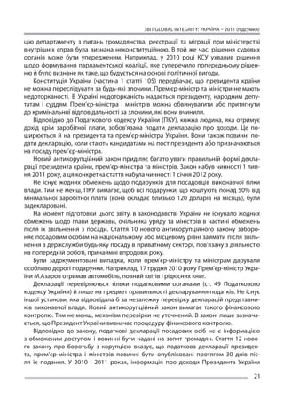 ЗВІТ GLOBAL INTEGRITY: Україна – 2011 (підсумки)

цію департаменту з  питань громадянства, реєстрації та  міграції при міністерстві
внутрішніх справ була визнана неконституційною. В  той же  час, рішення судових
органів може бути упередженим. Наприклад, у  2010 році КСУ ухвалив рішення
щодо формування парламентської коаліції, яке суперечило попередньому рішен-
ню й було визнане як таке, що будується на основі політичної вигоди.
    Конституція України (частина 1 статті 105) передбачає, що  президента країни
не можна переслідувати за будь-які злочини. Прем’єр-міністр та міністри не мають
недоторканості. В  Україні недоторканість надається президенту, народним депу-
татам і  суддям. Прем’єр-міністра і  міністрів можна обвинуватити або притягнути
до кримінальної відповідальності за злочини, які вони вчинили.
    Відповідно до Податкового кодексу України (ПКУ), кожна людина, яка отримує
дохід крім заробітної плати, зобов’язана подати декларацію про доходи. Це  по-
ширюється й  на президента та  прем’єр-міністра України. Вони також повинні по-
дати декларацію, коли стають кандидатами на пост президента або призначаються
на посаду прем’єр-міністра.
    Новий антикорупційний закон приділяє багато уваги правильній формі декла-
рації президента країни, прем’єр-міністра та міністрів. Закон набув чинності 1 лип-
ня 2011 року, а ця конкретна стаття набула чинності 1 січня 2012 року.
    Не  існує жодних обмежень щодо подарунків для посадовців виконавчої гілки
влади. Тим не менш, ПКУ вимагає, щоб всі подарунки, що коштують понад 50% від
мінімальної заробітної плати (вона складає близько 120 доларів на  місяць), були
задекларовані.
    На момент підготовки цього звіту, в законодавстві України не існувало жодних
обмежень щодо глави держави, очільника уряду та  міністрів в  частині обмежень
після їх  звільнення з  посади. Стаття 10 нового антикорупційного закону заборо-
няє посадовим особам на національному або місцевому рівні займати після звіль-
нення з держслужби будь-яку посаду в приватному секторі, пов’язану з діяльністю
на попередній роботі, принаймні впродовж року.
    Були задокументовані випадки, коли прем’єр-міністру та  міністрам дарували
особливо дорогі подарунки. Наприклад, 17 грудня 2010 року Прем’єр-міністр Укра-
їни М.Азаров отримав автомобіль, повний квітів і рідкісних книг.
    Декларації перевіряються тільки податковими органами (ст. 49 Податкового
кодексу України) й лише на предмет правильності декларування податків. Не існує
іншої установи, яка відповідала б за незалежну перевірку декларацій представни-
ків виконавчої влади. Новий антикорупційний закон вимагає такого фінансового
контролю. Тим не менш, механізм перевірки не уточнений. В законі лише зазнача-
ється, що Президент України визначає процедуру фінансового контролю.
    Відповідно до  закону, податкові декларації посадових осіб не  є інформацією
з  обмеженим доступом і  повинні бути надані на  запит громадян. Стаття 12 ново-
го закону про боротьбу з  корупцією вказує, що  податкова декларації президен-
та, прем’єр-міністра і  міністрів повинні бути опубліковані протягом 30 днів піс-
ля їх  подання. У  2010 і  2011 роках, інформація про доходи Президента України

                                                                                       21
 