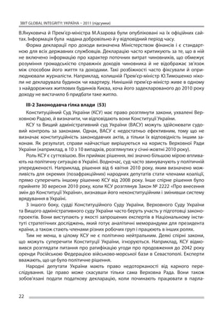 ЗВІТ GLOBAL INTEGRITY: Україна – 2011 (підсумки)

В.Януковича й Прем’єр-міністра М.Азарова були опубліковані на їх офіційних сай-
тах. Інформація була надана добровільно й у відповідний період часу.
    Форма декларації про доходи визначена Міністерством фінансів і  є стандарт-
ною для всіх державних службовців. Декларацію часто критикують за те, що в ній
не  включено інформацію про характер поточних витрат чиновників, що  обмежує
розуміння громадськістю справжніх доходів чиновника й  не відображає зв’язок
між способом його життя та  доходами. Такі розбіжності часто фіксували й  опри-
люднювали журналісти. Наприклад, колишній Прем’єр-міністр Ю.Тимошенко ніко-
ли не декларувала будинок чи квартиру. Нинішній прем’єр-міністр живе в одному
з найдорожчих житлових будинків Києва, хоча його задекларованого до 2010 року
доходу не вистачило б придбати таке житло.

    ІІІ-2 Законодавча гілка влади (53)
    Конституційний Суд України (КСУ) має право розглянути закони, ухвалені Вер-
ховною Радою, й визначити, чи відповідають вони Конституції України.
    КСУ та  Вищий адміністративний суд України (ВАСУ) можуть здійснювати судо-
вий контроль за  законами. Однак, ВАСУ є  недостатньо ефективним, тому що  не
визначає конституційність законодавчих актів, а  тільки їх  відповідність іншим за-
конам. Як  результат, справи найчастіше вирішуються на  користь Верховної Ради
України (наприклад, в 10 з 10 випадків, розглянутих у січні-жовтні 2010 року).
    Роль КСУ є суттєвішою. Він приймає рішення, які значно більшою мірою вплива-
ють на політичну ситуацію в Україні. Водночас, суд часто звинувачують у політичній
упередженості. Наприклад, рішення від 6 квітня 2010 року, яким визначено мож-
ливість для окремих (позафракційних) народних депутатів стати членами коаліції,
прямо суперечить іншому рішенню КСУ від 2008 року. Інше спірне рішення було
прийняте 30 вересня 2010 року, коли КСУ розглянув Закон № 2222 «Про внесення
змін до Конституції України», визнавши його неконституційним і змінивши систему
врядування в Україні.
    З  іншого боку, судді Конституційного Суду України, Верховного Суду України
та Вищого адміністративного суду України часто беруть участь у підготовці законо-
проектів. Вони виступають у якості запрошених експертів в Національному інсти-
туті стратегічних досліджень, який готує аналітичні меморандуми для президента
країни, а також стають членами різних робочих груп і працюють в інших ролях.
    Тим не  менш, в  цілому КСУ не  є політично нейтральним. Деякі спірні закони,
що  можуть суперечити Конституції України, ігноруються. Наприклад, КСУ відмо-
вився розглядати питання про ратифікацію угоди про продовження до 2042 року
оренди Російською Федерацією військово-морської бази в  Севастополі. Експерти
вважають, що це було політичне рішення.
    Народні депутати України мають право недоторканості від карного пере-
слідування. Це  право може скасувати тільки сама Верховна Рада. Вони також
зобов’язані подати податкову декларацію, коли починають працювати в  парла-


22
 