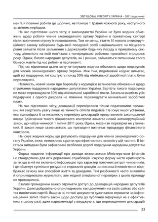ЗВІТ GLOBAL INTEGRITY: Україна – 2011 (підсумки)

менті, й повинні робити це щорічно, не пізніше 1 травня кожного року, наступного
за звітним періодом.
    На  час підготовки цього звіту, в  законодавстві України не  було жодних обме-
жень щодо роботи членів законодавчого органу України в  приватному секторі
після закінчення строку їх повноважень. Тим не менш, стаття 10 нового антикоруп-
ційного закону забороняє будь-якій посадовій особі національного чи  місцевого
рівня займати після звільнення з  держслужби будь-яку посаду в  приватному сек-
тору, діяльність на  якій пов’язана з  попередньою роботою, принаймні впродовж
року. Однак, багато народних депутатів, як і раніше, займаються питаннями свого
бізнесу, навіть під час роботи в парламенті.
    Під час підготовки цього звіту не існувало жодних обмежень щодо подарунків
для членів законодавчого органу України. Між тим, податковий кодекс вимагає,
щоб всі подарунки, які коштують понад 50% від мінімальної заробітної плати, були
оприлюднені.
    Натомість, новий закон про боротьбу з корупцією встановлює обмеження щодо
отримання подарунків народними депутатами України. Вартість такого подарунка
не може перевищувати 50% від мінімальної заробітної плати. Загальна вартість усіх
подарунків з  одного джерела не  повинна перевищувати мінімальної заробітної
плати.
    На  час підготовки звіту, декларації перевірялися тільки податковими органа-
ми, які звертають увагу лише на точність сплати податків. Не існує іншої установи,
яка відповідала б за незалежну перевірку декларацій представників законодавчої
влади. Здійснення такого фінансового контролю вимагає новий антикорупційний
закон, що набув чинності 1 липня 2011 року. Однак, механізм перевірки не уточне-
ний. В  законі лише зазначається, що  президент визначає процедуру фінансового
контролю.
    Не існує жодних норм, що регулюють подарунки для членів законодавчого ор-
гану України, отже, неможливо судити про ефективність законів у цій частині. В ба-
гатьох випадках були зафіксовані особливо дорогі подарунки народним депутатам
України.
    Форма подання інформації про доходи визначається Міністерством фінансів
і є стандартною для всіх державних службовців. Існуючу форму часто критикують
за те, що в ній не включено інформацію про характер поточних витрат чиновників,
і це обмежує суспільне розуміння справжніх доходів чиновника й повністю не відо-
бражає зв’язку між способом життя та доходами. Такі розбіжності часто виявляли
й оприлюднювали журналісти, але жодної спеціальної перевірки з цього приводу
не проводилось.
    Взагалі громадянам важко отримати доступ до декларацій народних депутатів
України. Деякі добровільно оприлюднюють такі документи на своїх сайтах або сай-
тах політичних партій. Якщо ж ні, то такі документи дуже важко отримати на інфор-
маційний запит. Навіть закон щодо доступу до публічної інформації не є ефектив-
ним в цьому разі, адже парламентарі стверджують, що оприлюднення декларацій

                                                                                      23
 
