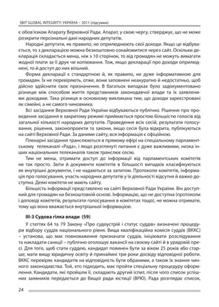 ЗВІТ GLOBAL INTEGRITY: Україна – 2011 (підсумки)

є обов’язком Апарату Верховної Ради. Апарат, у свою чергу, стверджує, що не може
розкрити персональні дані народних депутатів.
    Народні депутати, як правило, не оприлюднюють свої доходи. Якщо це відбува-
ється, то з декларацією можна безкоштовно ознайомитися через сайт. Оскільки де-
кларація складається менш, ніж з 10 сторінок, то від громадян не можуть вимагати
жодної плати за її друк чи копіювання. Тож, якщо декларації про доходи оприлюд-
нені, то й доступ до них вільний.
    Форма декларації є  стандартною й, як  правило, не  дуже інформативною для
громадян. Їх не перевіряють, отже, вони заповнені неакуратно й недостатньо, щоб
дійсно здійснити своє призначення. В  багатьох випадках було задокументовано
різницю між способом життя представників законодавчої влади та  їх заявлени-
ми доходами. Така різниця в основному викликана тим, що доходи зареєстровані
як сімейні, а не самого чиновника.
    Всі засідання Верховної Ради України відбуваються публічно. Рішення про про-
ведення засідання в закритому режимі приймається простою більшістю голосів від
загальної кількості народних депутатів. Проведення всіх сесій, результати голосу-
вання, рішення, законопроекти та закони, якщо сесія була відкрита, публікуються
на сайті Верховної Ради. За даними сайту, вся інформація є офіційною.
    Пленарні засідання транслюються в прямому ефірі на спеціальному парламент-
ському телеканалі «Рада», і якщо розглянуті питання є дуже важливими, низка ін-
ших національних телеканалів також транслює сесію.
    Тим не  менш, отримати доступ до  інформації від парламентських комітетів
не  так просто. Звіти й  документи комітетів в  більшості випадків класифікуються
як внутрішні документи, і не надаються за запитом. Протоколи комітетів, інформа-
ція про голосування, участь народних депутатів у їх діяльності відсутня й важко до-
ступна. Деякі комітети не мають сайту.
    Більшість інформації представлено на сайті Верховної Ради України. Він доступ-
ний для громадян на безкоштовній основі. Інформацію, що не доступна (протоколи
і доповіді комітетів, результати голосування в комітетах тощо), не можна отримати,
тому що вона вважається внутрішньої інформацією.

    ІІІ-3 Судова гілка влади (59)
    У  статтях 64 та  79 Закону «Про судоустрій і  статус суддів» визначені процеду-
ри відбору суддів національного рівня. Вища кваліфікаційна комісія суддів (ВККС)
– установа, що  має повноваження призначати суддів, ініціювати розслідування
та накладати санкції – публічно оголошує вакансії на своєму сайті й в урядовій пре-
сі. Для того, щоб стати суддею, кандидат повинен бути за віком 25 років або стар-
ше, мати вищу юридичну освіту й принаймні три роки досвіду відповідної роботи.
ВККС перевіряє кандидатів на відповідність бути обраними, а також їх знання чин-
ного законодавства. Той, хто підходить, має пройти спеціальну процедуру оформ-
лення. Кандидати, які пройшли її, складають другий іспит, після чого список успіш-
них заявників передається до  Вищої ради юстиції (ВРЮ). Рада розглядає список,

24
 