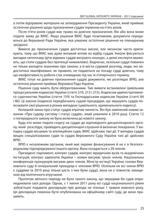 ЗВІТ GLOBAL INTEGRITY: Україна – 2011 (підсумки)

а потім відправляє матеріали на затвердження Президенту України, який приймає
остаточне рішення щодо призначення суддів терміном на п’ять років.
    Після п’яти років суддя має право на довічне призначення. Він або вона може
подати заяву до  ВККС. Якщо рішення ВККС буде позитивним, документи переда-
ються до  Верховної Ради України, яка ухвалює остаточне рішення на  пленарному
засіданні.
    Вимоги до  призначення суддів достатньо високі, але механізм часто крити-
кують, тому що ВККС має дуже великий вплив на відбір суддів. Інколи фіксуються
випадки непотизму (діти відомих суддів виграють конкурс, а деякі експерти вважа-
ють, що стати суддею без протекції неможливо). Водночас, оскільки суддя повинен
не тільки володіти знаннями про закони, а й вести судовий розгляд, люди, які не-
достатньо кваліфіковані, як  правило, не  подаються на  посаду судді довічно, тому
що неефективність роботи стає очевидною під час їх п’ятирічного терміну.
    ВККС готує на  довічне призначення суддів документи, які розглядає ВРЮ, але
остаточне рішення приймає Верховна Рада України.
    Рішення суду мають бути обґрунтованими. Такі вимоги встановлені Цивільним
процесуальним кодексом України (статті 210, 213 і 215), Кодексом адміністративно-
го судочинства України (стаття 159) та Господарським кодексом України (статті 84
і 86). Ці закони (кодекси) передбачають судові процедури, що змушують суддів по-
яснювати свої рішення в різних випадках (цивільного, кримінального кодексу).
    Колишній закон про статус суддів втратив чинність. Він був замінений новим за-
коном «Про судову систему і  статус суддів», який ухвалили в  2010 році. Стаття 12
з попереднього закону не була включена до нового закону.
    Будь-хто може подати скаргу на суддю до відповідного дисциплінарного орга-
ну, який розслідує, проводить дисциплінарні слухання й визначає покарання. У ви-
падку суддів місцевих та апеляційних судів, ВККС здійснює такі дії. У випадку суддів
вищих спеціалізованих судів та  суддів Верховного Суду України такі дії здійснює
ВРЮ.
    ВРЮ є  незалежним органом, який має окреме фінансування й  не є  в безпосе-
редньому підпорядкуванні іншого органу. Вона складається з 20 членів.
    Президент, парламент, конгрес суддів, конгрес юридичних вузів та академічних
інституцій, конгрес адвокатів України – кожен висуває трьох членів. Національна
конференція прокурорів висуває двох членів. Міністр юстиції України, голова Вер-
ховного суду й генеральний прокурор є членами ВРЮ. Оскільки не всі члени ВРЮ
є суддями (в 2010 році тільки шість з них були судді), вона не є повністю захище-
ною від політичного втручання.
    Протягом звітного періоду не було такого закону, що змушував би судів опри-
люднювати свої доходи. Однак, з 1 липня 2011 року всі судді національного рівня
зобов’язані подавати декларацію про доходи не  пізніше 1 травня кожного року.
Ця  декларація повинна бути опублікована на  офіційному сайті суду, де  вони пра-
цюють.


                                                                                       25
 