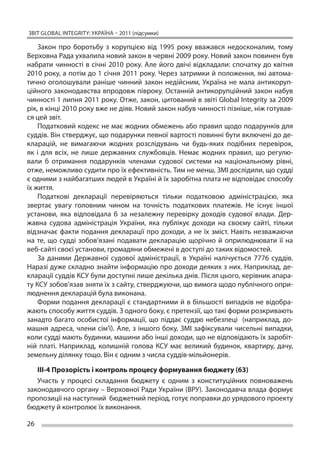 ЗВІТ GLOBAL INTEGRITY: Україна – 2011 (підсумки)

    Закон про боротьбу з  корупцією від 1995 року вважався недосконалим, тому
Верховна Рада ухвалила новий закон в червні 2009 року. Новий закон повинен був
набрати чинності в  січні 2010 року. Але його двічі відкладали: спочатку до  квітня
2010 року, а потім до 1 січня 2011 року. Через затримки й положення, які автома-
тично оголошували раніше чинний закон недійсним, Україна не  мала антикоруп-
ційного законодавства впродовж півроку. Останній антикорупційний закон набув
чинності 1 липня 2011 року. Отже, закон, цитований в звіті Global Integrity за 2009
рік, в кінці 2010 року вже не діяв. Новий закон набув чинності пізніше, ніж готував-
ся цей звіт.
    Податковий кодекс не має жодних обмежень або правил щодо подарунків для
суддів. Він стверджує, що подарунки певної вартості повинні бути включені до де-
кларацій, не  вимагаючи жодних розслідувань чи  будь-яких подібних перевірок,
як  і для всіх, не  лише державних службовців. Немає жодних правил, що  регулю-
вали б  отримання подарунків членами судової системи на  національному рівні,
отже, неможливо судити про їх ефективність. Тим не менш, ЗМІ дослідили, що судді
є одними з найбагатших людей в Україні й їх заробітна плата не відповідає способу
їх життя.
    Податкові декларації перевіряються тільки податковою адміністрацією, яка
звертає увагу головним чином на  точність податкових платежів. Не  існує іншої
установи, яка відповідала б  за незалежну перевірку доходів судової влади. Дер-
жавна судова адміністрація України, яка публікує доходи на  своєму сайті, тільки
відзначає факти подання декларації про доходи, а  не їх  зміст. Навіть незважаючи
на  те, що  судді зобов’язані подавати декларацію щорічно й  оприлюднювати її  на
веб-сайті своєї установи, громадяни обмежені в доступі до таких відомостей.
    За  даними Державної судової адміністрації, в  Україні налічується 7776 суддів.
Наразі дуже складно знайти інформацію про доходи деяких з них. Наприклад, де-
кларації суддів КСУ були доступні лише декілька днів. Після цього, керівник апара-
ту КСУ зобов’язав зняти їх з сайту, стверджуючи, що вимога щодо публічного опри-
люднення декларацій була виконана.
    Форми подання декларації є  стандартними й  в більшості випадків не  відобра-
жають способу життя суддів. З одного боку, є претензії, що такі форми розкривають
занадто багато особистої інформації, що  піддає суддю небезпеці (наприклад, до-
машня адреса, члени сім’ї). Але, з іншого боку, ЗМІ зафіксували чисельні випадки,
коли судді мають будинки, машини або інші доходи, що не відповідають їх заробіт-
ній платі. Наприклад, колишній голова КСУ має великий будинок, квартиру, дачу,
земельну ділянку тощо. Він є одним з числа суддів-мільйонерів.

   ІІІ-4 Прозорість і контроль процесу формування бюджету (63)
   Участь у  процесі складання бюджету є  одним з  конституційних повноважень
законодавчого органу – Верховної Ради України (ВРУ). Законодавча влада формує
пропозиції на наступний бюджетний період, готує поправки до урядового проекту
бюджету й контролює їх виконання.

26
 