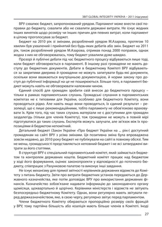 ЗВІТ GLOBAL INTEGRITY: Україна – 2011 (підсумки)

    ВРУ схвалює бюджет, запропонований урядом. Парламент може внести свої по-
правки до бюджету, схвалити або не схвалити державні витрати. Не існує жодних
інших винятків щодо розміру чи інших причин для певних витрат, коли парламент
в цілому проголосував за бюджет.
    Бюджет на  2010 рік зі  змінами, розроблений урядом М.Азарова, протягом 10
хвилин був ухвалений і прийнятий без будь-яких дебатів або змін. Бюджет на 2011
рік, також розроблений урядом М.Азарова, отримав понад 2000 поправок, однак
жодна з них не обговорювалась, тому бюджет ухвалили дуже швидко.
    Прозорі й публічні дебати під час бюджетного процесу відбуваються лише тоді,
коли бюджет обговорюється в парламенті. В іншому разі громадяни не мають до-
ступу до  бюджетних документів. Дебати в  бюджетному Комітеті ВРУ відбувають-
ся за  закритими дверима й  громадяни не  можуть запитувати будь-які документи,
оскільки вони вважаються внутрішньою документацією, й  норми закону про до-
ступ до публічної інформації на це не поширюються. Більше того, в парламенті бю-
джет можуть навіть не обговорювати належним чином.
    Єдиний спосіб для громадян зробити свій внесок до  бюджетного процесу –
тільки в  рамках парламентських слухань. Громадські слухання в  парламентських
комітетах не  є типовими для України, особливо для бюджетного Комітету, вони
проводяться рідко. Але навіть якщо вони проводяться, їх  єдиний результат – ре-
золюції, що є лише рекомендаційними, тобто парламенту не обов’язково врахову-
вати їх. Крім того, під час таких слухань матеріали не є доступними для громадян
заздалегідь (тільки для членів Комітету), тож громадяни не  можуть в  повній мірі
підготуватися до таких слухань. Експертів можуть залучати, але зв’язок між їх про-
позиціями й бюджетом непомітний.
    Детальний бюджет (Закон України «Про бюджет України на  ... рік») доступний
громадянам на  сайті ВРУ з  усіма змінами. Ця  позитивна зміна була впроваджена
зовсім недавно, до 2010 року бюджет не публікували на сайті в повному обсязі. Тим
не менш, громадськості представляється неповний бюджет і не всі затверджені ви-
трати за його статтями.
    В структурі ВРУ є спеціальний парламентський комітет, який займається бюдже-
том та  контролем державних коштів. Бюджетний комітет працює над бюджетом
у  ході його формування, оцінює законопроекти у  відповідності до  поточного бю-
джету, співпрацює з Рахунковою палатою та виконує інші завдання.
    Не існує механізму для прямої звітності керівників державних відомств до Комі-
тету з питань бюджету. Звіти про витрати бюджетних установ передаються до Дер-
жавного казначейства, яке потім доповідає ВРУ про використання державних фі-
нансів. Казначейство зобов’язане надавати інформацію до  законодавчого органу
щомісяця, щоквартально й  щорічно. Керівники міністерств і  відомств не  звітують
безпосередньо бюджетному Комітету. Однак, вони регулярно мають звітувати пе-
ред держказначейством, яке, в свою чергу, регулярно звітує перед парламентом.
    Члени бюджетного Комітету обираються пропорційно розміру своїх фракцій
у  ВРУ, тому партійна більшість або коаліція мають більше членів в  Комітеті. Іноді

                                                                                       27
 