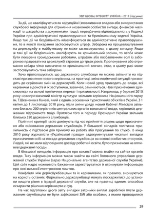ЗВІТ GLOBAL INTEGRITY: Україна – 2011 (підсумки)

    За дії, що кваліфікуються як корупційні (зловживання владою або використання
службової інформації для отримання незаконної особистої вигоди, фінансові махі-
нації та шахрайства з документами тощо), передбачена відповідальність у Кодексі
України про адміністративні правопорушення та  Кримінальному кодексі Україна.
Якщо такі дії чи  бездіяльність класифікуються як  адміністративне правопорушен-
ня, то  в якості покарання застосовується штраф. Заборона на  працевлаштування
на  держслужбу в  майбутньому не  може застосовуватись в  цьому випадку. Якщо
ж  такі дії чи  бездіяльність кваліфікують як  кримінальний злочин, то  особа може
бути покарана громадськими роботами, штрафом або позбавленням волі із забо-
роною працювати на держслужбі строком до трьох років. Пропонування або отри-
мання хабара чітко визначено як  кримінальний злочин, отже, в  цьому разі може
застосовуватись така заборона.
    Хоча проголошується, що  державного службовця не  можна звільняти на  під-
ставі призначення нового керівника, на практиці, зміна політичної ситуації призво-
дить до  серйозних змін на  держслужбі. Коли новий уряд приходить до  влади, всі
керівники відомств й їх заступники, зазвичай, замінюються. Нові призначення здій-
снюються на основі політичних переваг і прихильності. Наприклад, у березні 2010
року новопризначений міністр культури звільнив керівника Національного парку
ім. Т.Шевченка в Каневі, який є одним з основних туристичних об’єктів в Україні. З 1
квітня до 1 листопада 2010 року, після зміни уряду, новий Кабінет Міністрів звіль-
нив близько 200 керівників центральних органів виконавчої влади, керівників дер-
жавних підприємств тощо. Протягом того ж  періоду Президент України звільнив
близько 550 державних службовців.
    Політичні критерії часто домінують під час прийняття рішень щодо призначен-
ня або оцінювання державних службовців. У  більшості випадків політична при-
хильність є  підставою для прийому на  роботу або просування по  службі. В  кінці
2010 року журналісти «Української правди» задокументували чисельні випадки
призначення осіб на посади державних службовців на основі особистих стосунків.
Людей, які не мали відповідного досвіду роботи й освіти, було призначено на впли-
вові державні посади.
    В більшості випадків, інформацію про вакансії можна знайти на сайтах органів
влади. Таку інформацію можна також знайти на  сайті Головного управління дер-
жавної служби України (зараз Національне агентство державної служби України).
Цей сайт надає можливість бажаючим зареєструватися й  отримувати інформацію
про нові вакансії електронною поштою.
    Конфлікти між держслужбовцями та  їх керівниками, як  правило, вирішуються
на користь останніх. Формально держслужбовці можуть поскаржитися до устано-
ви вищого рівня в  ієрархії державної служби, але на  практиці єдиним способом
оскаржити рішення керівництва є суд.
    На  час підготовки цього звіту випадки затримки виплат заробітної плати дер-
жавним службовцям не  були зафіксовані ЗМІ або особами, з  якими проводилися


                                                                                       29
 
