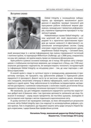 ЗВІТ GLOBAL INTEGRITY: Україна – 2011 (підсумки)

   Вступне слово
                                           Global Integrity є інноваційною лабора-
                                       торією, що проводить високоякісні дослі-
                                       дження й виробляє провідні технології для
                                       просування роботи глобальної мережі дер-
                                       жавних, громадських і приватних реформато-
                                       рів, сприяючи підвищенню прозорості та під-
                                       звітності урядів.
                                           Найважливіша справа Global Integrity – це
                                       наш щорічний звіт, який відзначався наго-
                                       родами та є практично орієнтованим підхо-
                                       дом до оцінки наявності й ефективності на-
                                       ціональних антикорупційних систем. Серед
                                       ключових користувачів національних даних,
                                       вироблених Global Integrity, – Світовий Банк,
який використовує їх з метою інформування про оцінку спроможності інституцій
і політики країни, та корпорація Millennium Challenge, що з 2006 року, спираючись
на наш звіт, вирішує, які країни мають право на отримання фінансування.
    Крім роботи в рамках основної команди, ми в понад 100 країнах світу співпра-
цюємо з глобальною експертною мережею, що складається з більш, ніж 1300 наці-
ональних дослідників і журналістів, які використовують технології, інструментарій
та інформацію Global Integrity на місцевому рівні – там, де наші партнери є най-
більш корисними.
    В кожній країні є люди та суспільні групи в громадському, державному й при-
ватному секторах, які працюють над здійсненням реформ із підвищення рівня
відкритості й прозорості. Доволі часто їм не вистачає надійних даних, міжнарод-
них стандартів, механізмів співпраці й обміну інформацією, навіть коли вони зна-
ходяться в одній країні. Тому забезпечення їх потрібним інструментарієм, методо-
логією досліджень і належною комунікацією з колегами сприяє досягненню більш
швидкого прогресу в напрямку посилення прозорості й підзвітності.
    Ми вважаємо, що для побудови справжнього відкритого суспільства недостат-
ньо доброї волі й бажання змін. І ми прагнемо допомогти заповнити цю нішу. На-
вчання й інновації – серед наших пріоритетів, ми постійно шукаємо, знаходимо й
застосовуємо нові підходи з метою подальшого вдосконалення світу.
    В цьому контексті ми проводимо семінари, на яких обговорюються результати
останніх звітів Global Integrity про стан корупції та антикорупційних реформ у різ-
них країнах. Тож я сподіваюся, що підсумки нашого звіту щодо ситуації в Україні бу-
дуть корисними, і щиро бажаю Вам професійних успіхів.

                         Натаніель Гелер, виконавчий директор Global Integrity
                                            Вашингтон, 13 листопада 2012 року

                                                                                        3
 
