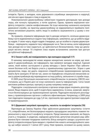 ЗВІТ GLOBAL INTEGRITY: Україна – 2011 (підсумки)

інтерв’ю. Проте, є  випадки, коли державного службовця звинувачено в  корупції,
але він все одно працює в тому ж відомстві.
   Новопризначені держслужбовці зобов’язані подавати декларацію про доходи
перш, ніж почнуть працювати, а  потім щорічно. Однак, правила вирішення кон-
флікту інтересів є зовсім неефективними. Не існує механізму належного контролю
державної служби, на  практиці держслужбовці не  відмовляються приймати полі-
тично ангажовані рішення, навіть якщо їх  особиста зацікавленість у  цьому є  оче-
видною.
   Як правило, отримати інформацію про їх доходи непросто, оскільки держслуж-
бовці часто відмовляються надати таку інформацію, заявляючи, що це робота відді-
лу кадрів. У свою чергу, відділ кадрів стверджує, що це особиста справа держслуж-
бовця – вирішувати, надавати таку інформацію чи ні. Тим не менш, коли інформація
про доходи все ж таки надається, це здійснюється безкоштовною, тому що декла-
рація містить менше 10 сторінок (така норма встановлена законом про доступ
до публічної інформації).

    IV-2 Захист осіб, які повідомляють про випадки корупції (17)
    В чинному законодавстві немає жодних конкретних законів чи норм, що захи-
щали б  держслужбовців, які інформують про виявлені випадки корупції. Єдиний
закон, який можна застосувати в  цьому випадку є  Закон України «Про забезпе-
чення безпеки осіб, які беруть участь у кримінальному судочинстві». Згідно з цим
документом, люди, які дають свідчення співробітникам правоохоронних органів,
мають бути захищені. В той же час, закон не передбачає спеціальних механізмів за-
хисту держслужбовців від переведення на іншу роботу, звільнення зі служби тощо.
    В 2009 році Організація економічного співробітництва та розвитку (OECD) кон-
статувала, що в Україні досі не існує належного захисту інформаторів. І хоча такий
висновок робився раніше, прогресу в цьому напрямку немає досі.
    Підрозділи з внутрішнього контролю в органах влади рідко ініціюють розсліду-
вання. Якщо людина хоче, щоб її скарга була задоволена, то вона, зазвичай, зверта-
ється безпосередньо до правоохоронних органів. Підрозділи внутрішніх розсліду-
вань у правоохоронних органах є набагато ефективнішим. Наприклад, в 2009 році
такі підрозділи передали до суду 5,4 тис. протоколів про адміністративні корупцій-
ні правопорушення.

    IV-3 Державні закупівлі: прозорість, чесність та конфлікт інтересів (78)
    Відповідно до  Закону України «Про здійснення державних закупівель» (стаття
11), співробітники, які безпосередньо керують процедурою закупівель повинні пе-
реконатися у відсутності конфлікту інтересів. Представникам компаній, які беруть
участь у тендерах, їх родичам, народним депутатам, депутатам місцевих рад забо-
ронено бути членами тендерних комітетів. Більш конкретні заходи з усунення кон-
флікту інтересів вперше були введені з прийняттям нового антикорупційного зако-
ну, що набув чинності 1 липня 2011 року. Нові правила, основані на цьому законі,

30
 