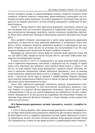 ЗВІТ GLOBAL INTEGRITY: Україна – 2011 (підсумки)

містять конкретні заходи, як  держслужбовцям уникати конфлікту інтересів. Якщо
конфлікту інтересів уникнути неможливо, держслужбовець переходить під осо-
бливий контроль свого керівника, і всі робочі документи, пропозиції тощо, розгля-
даються на  предмет відсутності впливу інтересів державного службовця на  при-
йняття рішень.
    Стаття 11 Закону України «Про здійснення державних закупівель» вимагає від
усіх посадових осіб, які починають працювати в тендерному комітеті, безпосеред-
ньо контролюючи процедуру закупівель, пройти спеціальну професійну підготов-
ку. Вони також зобов’язані проходити обов’язкове навчання принаймні раз на два
роки.
    Хоча конфлікт інтересів і  розглядається в  законі щодо здійснення державних
закупівель, на  практиці не  існує механізму виявлення та  запобігання такого кон-
флікту. Члени тендерних комітетів зобов’язані виявляти й  інформувати про кон-
флікт інтересів, але немає органу чи  установи, яка контролювала б  це. Не  існує
жодного покарання для чиновників, які мають конфлікт інтересів.
    Відповідно до  зазначеного закону, будь-які закупівлі робіт вартістю понад 300
тис. грн (USD 37,500), товарів чи послуг на суму 100 тис. грн (USD 12500) мають про-
водитися за конкурсними торгами.
    В  законі (частина 2 статті 17) стверджується, що  якщо компанію буде звинува-
чено в  серйозних порушеннях, пов’язаних з  корупцією під час тендеру, то  вирок
може стати підставою для заборони такій компанії брати участь у  торгах. У  той
же  час, не  існує жодних норм щодо формування «чорного списку» компаній, ви-
нних у  серйозних порушеннях правил здійснення закупівель. І  хоча за  законом
таким компаніям заборонено брати участь у тендерах, «чорний список» відсутній.
Отже, з  практичної точки зору ці  правила є  неефективними. Жодного випадку,
коли компанії заборонялося б брати участь у торгах на підставі зазначеного, в ході
підготовки цього звіту виявлено не було.
    Закон «Про здійснення державних закупівель» вимагає оприлюднення голо-
вних тендерних пропозицій на  сайті міністерства економічного розвитку і  тор-
гівлі України та  в журналі «Вісник державних закупівель». Доступ до  цього сайту
є безкоштовним. У той же час, інколи інформація, що публікується на сайті, є обме-
женою. Громадськість не  має доступу до  подробиць про переможця тендеру (на-
приклад, кому компанія фактично належить), а тільки отримує загальні факти про
торги та їх результати.

    IV-4 Приватизація державних активів: прозорість, чесність і  конфлікт ін-
тересів (71)
    У статті 8 Закону України «Про приватизацію державного майна» стверджуєть-
ся, що будь-який український громадянин, українська або іноземна юридична осо-
ба може брати участь у придбанні державних активів. Єдине обмеження стосуєть-
ся підприємств, які досі частково належать державі. Якщо держава володіє понад
25% підприємства, то воно не має права на участь у приватизації в якості покупця.

                                                                                       31
 
