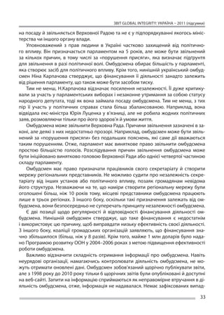 ЗВІТ GLOBAL INTEGRITY: Україна – 2011 (підсумки)

на посаду й звільняється Верховної Радою та не є у підпорядкуванні якогось мініс-
терства чи іншого органу влади.
     Уповноважений з  прав людини в  Україні частково захищений від політично-
го впливу. Він призначається парламентом на  5 років, але може бути звільнений
за  кількох причин, в  тому числі за  «порушення присяги», яка визначає підґрунтя
для звільнення в разі політичної волі. Омбудсмена обирає більшість у парламенті,
яка створює засіб для політичного впливу. Крім того, нинішній український омбуд-
смен Ніна Карпачова стверджує, що  фінансування її  діяльності занадто залежить
від рішення парламенту, що також може бути засобом тиску.
     Тим не менш, Н.Карпачова відзначає посилення незалежності. Її дуже критику-
вали за участь у парламентських виборах і незаконне утримання за собою статусу
народного депутата, тоді як вона займала посаду омбудсмена. Тим не менш, з тих
пір її  участь у  політичних справах стала більш збалансованою. Наприклад, вона
відвідала екс-міністра Юрія Луценка у в’язниці, але не робила жодних політичних
заяв, розмовляючи тільки про його здоров’я й умови життя.
     Омбудсмена може звільнити Верховна Рада. Причини звільнення зазначені в за-
коні, але деякі з них недостатньо прозорі. Наприклад, омбудсмен може бути звіль-
нений за  «порушення присяги» без подальших пояснень, які саме дії вважаються
таким порушенням. Отже, парламент має виняткове право звільнити омбудсмена
простою більшістю голосів. Розслідування причин звільнення омбудсмена може
бути ініційовано винятково головою Верховної Ради або однієї четвертої частиною
складу парламенту.
     Омбудсмен має право призначати працівників свого секретаріату й  створити
мережу регіональних представників. Не можливо судити про незалежність секре-
таріату від інших установ або політичного впливу, позаяк громадянам невідома
його структура. Незважаючи на те, що наміри створити регіональну мережу були
оголошені більш, ніж 10 років тому, місцеві представники омбудсмена працюють
лише в трьох регіонах. З іншого боку, оскільки такі призначення залежать від ом-
будсмена, вони безпосередньо не суперечать принципу незалежності омбудсмена.
     Є  дві позиції щодо регулярності й  відповідності фінансування діяльності ом-
будсмена. Нинішній омбудсмен стверджує, що  таке фінансування є  недостатнім
і використовує цю причину, щоб виправдати низьку ефективність своєї діяльності.
З  іншого боку, коаліції громадських організацій заявляють, що  фінансування зна-
чно збільшилося (більш, ніж у 8 разів). Крім того, майже 1 млн доларів було нада-
но Програмою розвитку ООН у 2004–2006 роках з метою підвищення ефективності
роботи омбудсмена.
     Важливо відзначити складність отримання інформації про омбудсмена. Навіть
неурядові організації, намагаючись контролювати діяльність омбудсмена, не  мо-
жуть отримати оновлені дані. Омбудсмен зобов’язаний щорічно публікувати звіти,
але з 1998 року до 2010 року тільки 6 щорічних звітів були опубліковані й доступні
на веб-сайті. Запити на інформацію сприймаються як неправомірне втручання в ді-
яльність омбудсмена, отже, інформація не надавалася. Немає зафіксованих випад-

                                                                                      33
 