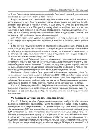ЗВІТ GLOBAL INTEGRITY: Україна – 2011 (підсумки)

не  було. Припинення повноважень посадовців Рахункової палати було пов’язано
винятково із закінченням терміну повноважень.
     Рахункова палата має професійний персонал, який працює в цій установі про-
тягом тривалого часу. Вона отримує регулярне фінансування, що дозволяє їй здій-
снювати свої функції в  повному обсязі. З  2006 року по  2008 рік фінансування
постійно збільшується. У  2009 році, у  зв’язку зі  світовою фінансовою кризою, фі-
нансування було скорочене на 30%, що створило певні перешкоди в діяльності ві-
домства, в основному вплинуло на зменшення кількості аудиторських поїздок. Тим
не менш, у 2010 році фінансування збільшили вдвічі.
     Звіти Рахункової палати доступні на сайті установи. Тут розміщена досить повна
й нова інформацію про діяльність відомства, в тому числі бюлетені, плани роботи
тощо.
     В  той же  час, Рахункова палата не  поширює інформацію в  інший спосіб. Вона
часто ігнорує інформаційні запити від громадян, надаючи відповіді з  посиланням
на сайт, що не дозволяє людям, які не мають доступу до Інтернету, отримати доступ
до запитуваної інформації. Також мають місце випадки відмови в наданні інформа-
ції, навіть на запити народних депутатів України.
     Деякі пропозиції Рахункової палати спонукали до  подальших дій парламент,
Президента України або Кабінет Міністрів, зокрема, щодо процедур перетину кор-
дону, об’єднання автоматизованих ІТ систем, порядку накладання штрафів, внесен-
ня змін до бюджетного й податкового кодексів тощо. Однак, Верховна Рада, як пра-
вило, не здійснює належне реагування на висновки Рахункової палати.
     Приблизно 10% перевірок були проведені за  ініціативою парламенту, інші Ра-
хункова палата планувала самостійно. Протягом 2008–2010 років Рахункова палата
надіслала 57 звітів до органів прокуратури. На основі цього було порушено 14 роз-
слідувань. Тим не менш, навіть в своїх власних звітах Рахункова палата стверджує,
що більшість заходів, які треба вжити на підставі звітів, залишаються на папері.
     Стаття 40 Закону України «Про Рахункову палату» вимагає від цього відомства
регулярне оприлюднення звітів. Щорічні доповіді в парламенті повинні бути опу-
бліковані на  веб-сайті Верховної Ради та  у парламентських ЗМІ, бути доступними
для громадян.

    V-3 Податки та митниця: чесність і спроможність (75)
    Статті 1 і 2 Закону України «Про державну податкову службу в Україні» надають
Державній податковій адміністрації (ДПА) повноваження щодо збору податків.
Вона працює по всій країні й може створювати місцеві податкові інспекції в своєму
підпорядкуванні. ДПА має достатній персонал, який працює повний робочий день.
ДПА складається з 24 департаментів за різними напрямками діяльності, в тому чис-
лі підрозділи внутрішнього аудиту. ДПА нараховує 60 тис. податкових інспекторів.
У той же час, податкові органи й місцеві податкові інспектори, які займаються гро-
мадянами, характеризуються, як правило, як такі, що мають недостатню кваліфіка-
цію. Наприклад, податковий кодекс прийняли в  грудні 2010 року, а  в червні 2011

                                                                                       35
 