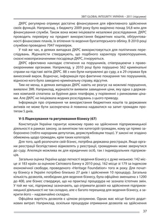 ЗВІТ GLOBAL INTEGRITY: Україна – 2011 (підсумки)

   ДКРС регулярно отримує достатнє фінансування для ефективного здійснення
своїх функцій. Наприклад, з бюджету 2009 року було виділено понад 54,8 млн для
фінансування служби. Також вона може ініціювати незалежні розслідування. ДКРС
проводить перевірку на  предмет використання бюджетних коштів, обґрунтова-
ності фінансових планів, їх втілення та ведення бухгалтерського обліку. В 2010 році
службою проведено 7047 перевірок.
   У  той же  час, в  деяких випадках ДКРС використовується для політичних пере-
слідувань. Журналісти стверджують, що  подібного характеру правопорушення,
скоєні новопризначеними посадовця ДКРС, ігноруються.
   ДКРС ефективно накладає стягнення на  порушників, співпрацюючи з  право-
охоронними органами. Наприклад, у  2010 році було порушено 562 кримінальні
справи на підставі звітів ДКРС. 88 з них були направлені до суду, а в 29 справах був
винесений вирок. Водночас, інформація про фактичне покарання тих порушників,
відносно кого було заведено кримінальну справу, відсутня.
   Тим не менш, в деяких випадках ДКРС навіть не реагує на можливі порушення,
виявлені ЗМІ. Наприклад, журналісти виявили завищення ціни, яку одна з держав-
них компаній сплатила за буріння двох платформ, у порівнянні з ринковими ціна-
ми. Але ДКРС не ініціювала жодних розслідувань з цього приводу.
   Інформація про отримання чи  використання бюджетних коштів та  державних
активів не  може бути засекречена й  повинна надаватися на  запит громадян про-
тягом 5 днів.

    V-5 Ліцензування та регулювання бізнесу (67)
    Конституція України гарантує кожному право на  здійснення підприємницької
діяльності в рамках закону, за винятком тих категорій громадян, кому це прямо за-
боронено (тобто народним депутатам, держслужбовцям тощо). У законі не згадано
обмежень щодо громадян, крім таких категорій.
    Для того, щоб розпочати свій бізнес, потрібна державна реєстрація. Якщо орга-
ни реєстрації безпідставно відмовлять у реєстрації, громадянин може звернутися
до суду. Апеляція можлива як для юридичних осіб, так і індивідуальних підприєм-
ців.
    Загальна оцінка Україна щодо легкості ведення бізнесу є дуже низькою: 142 міс-
це зі 183 країн за оцінкою Світового Банку в 2010 році, 162 місце зі 179 за індексом
економічної свободи, проведеного «Heritage Foundation» того ж  року. Для почат-
ку бізнесу в  Україні потрібно близько 27 днів і  здійснення 10 процедур. Загальна
кількість дозволів, необхідних для ведення бізнесу, була офіційно зменшена з 1200
до 400, але бізнес стверджує, що на практиці процедура не зазнала істотних змін.
У той же час, підприємці зазначають, що отримати дозвіл на здійснення підприєм-
ницької діяльності не так складно, але є багато перешкод для ведення бізнесу, а за-
крити його – надзвичайно складно.
    Офіційна вартість дозволів є  цілком розумною. Однак має місце багато додат-
кових витрат. Наприклад, оскільки процедури отримання дозволів на  здійснення

                                                                                       37
 