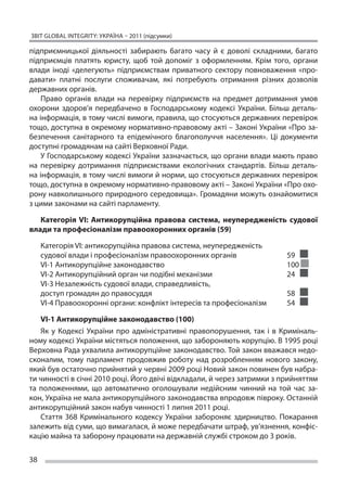 ЗВІТ GLOBAL INTEGRITY: Україна – 2011 (підсумки)

підприємницької діяльності забирають багато часу й  є доволі складними, багато
підприємців платять юристу, щоб той допоміг з  оформленням. Крім того, органи
влади іноді «делегують» підприємствам приватного сектору повноваження «про-
давати» платні послуги споживачам, які потребують отримання різних дозволів
державних органів.
    Право органів влади на  перевірку підприємств на  предмет дотримання умов
охорони здоров’я передбачено в  Господарському кодексі України. Більш деталь-
на інформація, в тому числі вимоги, правила, що стосуються державних перевірок
тощо, доступна в окремому нормативно-правовому акті – Законі України «Про за-
безпечення санітарного та  епідемічного благополуччя населення». Ці  документи
доступні громадянам на сайті Верховної Ради.
    У Господарському кодексі України зазначається, що органи влади мають право
на  перевірку дотримання підприємствами екологічних стандартів. Більш деталь-
на інформація, в тому числі вимоги й норми, що стосуються державних перевірок
тощо, доступна в окремому нормативно-правовому акті – Законі України «Про охо-
рону навколишнього природного середовища». Громадяни можуть ознайомитися
з цими законами на сайті парламенту.

   Категорія VI: Антикорупційна правова система, неупередженість судової
влади та професіоналізм правоохоронних органів (59)

     Категорія VI: антикорупційна правова система, неупередженість
     судової влади і професіоналізм правоохоронних органів		              59
     VI-1 Антикорупційне законодавство					                               100
     VI-2 Антикорупційний орган чи подібні механізми			                   24
     VI-3 Незалежність судової влади, справедливість,
     доступ громадян до правосуддя					                                   58
     VI-4 Правоохоронні органи: конфлікт інтересів та професіоналізм	     54

    VI-1 Антикорупційне законодавство (100)
    Як  у Кодексі України про адміністративні правопорушення, так і  в Криміналь-
ному кодексі України містяться положення, що забороняють корупцію. В 1995 році
Верховна Рада ухвалила антикорупційне законодавство. Той закон вважався недо-
сконалим, тому парламент продовжив роботу над розробленням нового закону,
який був остаточно прийнятий у червні 2009 році Новий закон повинен був набра-
ти чинності в січні 2010 році. Його двічі відкладали, й через затримки з прийняттям
та  положеннями, що  автоматично оголошували недійсним чинний на  той час за-
кон, Україна не мала антикорупційного законодавства впродовж півроку. Останній
антикорупційний закон набув чинності 1 липня 2011 році.
    Стаття 368 Кримінального кодексу України забороняє здирництво. Покарання
залежить від суми, що вимагалася, й може передбачати штраф, ув’язнення, конфіс-
кацію майна та заборону працювати на державній службі строком до 3 років.

38
 