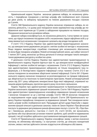 ЗВІТ GLOBAL INTEGRITY: Україна – 2011 (підсумки)

     Кримінальний кодекс України визначає давання хабара, як  незаконну діяль-
ність, і  передбачає покарання у  вигляді штрафу або позбавлення волі строком
до  двох років, та  заборону працювати на  певних державних посадах строком
до 3 років.
     Стаття 368 Кримінального кодексу України визначає отримання хабара, як  не-
законну діяльність, і в цьому разі покарання може варіюватися від штрафу до по-
збавлення волі терміном до 12 років із забороною працювати на певних посадах.
Покарання визначається розміром хабара.
     Давання хабара класифікується, як незаконна діяльність. І хоча прямо не зазна-
чено, що підкуп іноземних посадових осіб є незаконним, підкуп офіційних осіб у ці-
лому вважається незаконним і покарання залежить від влади посадових осіб.
     У  статті 172-2 Кодексу України про адміністративні правопорушення зазначе-
но, що використання державних ресурсів з метою особистої вигоди є незаконним.
Якщо людина використовує службове становище для незаконного збагачення,
то вона буде покарана штрафом. Новий антикорупційний закон, що набув чинності
1 липня 2011 року, визначає це більш детально й описує випадки такого викорис-
тання державних ресурсів у особистих цілях. 
     У  декількох статтях Кодексу України про адміністративні правопорушення та 
Кримінального кодексу України йдеться про те, що  використання конфіденційної
інформації з  метою особистої вигоди є  незаконним. Стаття 212-2 Кодексу України
про адміністративні правопорушення забороняє не  тільки поширювати таку ін-
формацію, а  й безпідставно надавати інформації статус таємної. Стаття 212-5 ви-
значає покарання за неналежне зберігання таємної інформації. Стаття 361-2 Кримі-
нального кодексу визначає покарання за розповсюдження чи продаж інформації,
що зберігається на технічних та комп’ютерних пристроях. Новий антикорупційний
закон від 2011 року забороняє використання будь-якої інформації, отриманої ко-
лишнім держслужбовцем, протягом одного року після його звільнення.
     Кодекс України про адміністративні правопорушення та  Кримінальний кодекс
України визначають відмивання грошей незаконним. Стаття 166-9 Кодексу України
про адміністративні правопорушення класифікує відмивання грошей незаконним
і  визначає покарання за  це у  вигляді штрафу. Стаття 188-34 визначає покарання
за  недотримання норм щодо відмивання грошей. Стаття 209 Кримінального ко-
дексу України передбачає покарання за відмивання грошей. Такі покарання вклю-
чають штраф та/або позбавлення волі. Процедурні деталі щодо боротьби з відми-
ванням грошей описані в декількох законах, таких як Закон України «Про фінансові
послуги та державне регулювання ринків фінансових послуг» (стаття 18), «Про бан-
ки і  банківську діяльність» (частина 2 статті 24, статті 63-65), які визначають,
що банки або інші фінансові установи повинні зробити, щоб запобігти відмиванню
грошей, і які дії потрібно здійснити в разі виявлення випадків відмивання грошей.
     Стаття 67 Кримінального кодексу України класифікує змову з  метою вчинення
злочину, як  обтяжливу обставину, і  в наступних статтях, де  описано конкретний
злочин, змова з метою здійснити злочин згадується як обтяжуюча обставина.

                                                                                       39
 