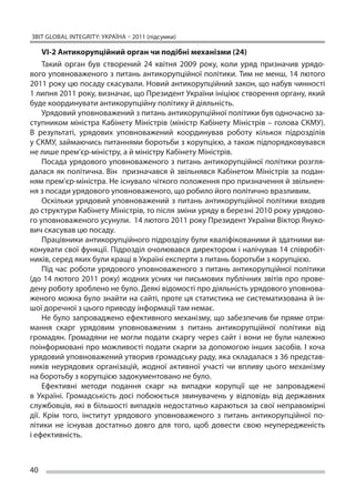 ЗВІТ GLOBAL INTEGRITY: Україна – 2011 (підсумки)

     VI-2 Антикорупційний орган чи подібні механізми (24)
     Такий орган був створений 24 квітня 2009 року, коли уряд призначив урядо-
вого уповноваженого з питань антикорупційної політики. Тим не менш, 14 лютого
2011 року цю посаду скасували. Новий антикорупційний закон, що набув чинності
1 липня 2011 року, визначає, що Президент України ініціює створення органу, який
буде координувати антикорупційну політику й діяльність.
     Урядовий уповноважений з питань антикорупційної політики був одночасно за-
ступником міністра Кабінету Міністрів (міністр Кабінету Міністрів – голова СКМУ).
В  результаті, урядових уповноважений координував роботу кількох підрозділів
у СКМУ, займаючись питаннями боротьби з корупцією, а також підпорядковувався
не лише прем’єр-міністру, а й міністру Кабінету Міністрів.
     Посада урядового уповноваженого з питань антикорупційної політики розгля-
далася як  політична. Він призначався й  звільнявся Кабінетом Міністрів за  подан-
ням прем’єр-міністра. Не існувало чіткого положення про призначення й звільнен-
ня з посади урядового уповноваженого, що робило його політично вразливим.
     Оскільки урядовий уповноважений з  питань антикорупційної політики входив
до структури Кабінету Міністрів, то після зміни уряду в березні 2010 року урядово-
го уповноваженого усунули. 14 лютого 2011 року Президент України Віктор Януко-
вич скасував цю посаду.
     Працівники антикорупційного підрозділу були кваліфікованими й здатними ви-
конувати свої функції. Підрозділ очолювався директором і налічував 14 співробіт-
ників, серед яких були кращі в Україні експерти з питань боротьби з корупцією.
     Під час роботи урядового уповноваженого з питань антикорупційної політики
(до 14 лютого 2011 року) жодних усних чи письмових публічних звітів про прове-
дену роботу зроблено не було. Деякі відомості про діяльність урядового уповнова-
женого можна було знайти на сайті, проте ця статистика не систематизована й ін-
шої доречної з цього приводу інформації там немає.
     Не було запроваджено ефективного механізму, що забезпечив би пряме отри-
мання скарг урядовим уповноваженим з  питань антикорупційної політики від
громадян. Громадяни не  могли подати скаргу через сайт і  вони не  були належно
поінформовані про можливості подати скарги за допомогою інших засобів. І хоча
урядовий уповноважений утворив громадську раду, яка складалася з 36 представ-
ників неурядових організацій, жодної активної участі чи  впливу цього механізму
на боротьбу з корупцією задокументовано не було.
     Ефективні методи подання скарг на  випадки корупції ще  не запроваджені
в  Україні. Громадськість досі побоюється звинувачень у  відповідь від державних
службовців, які в  більшості випадків недостатньо караються за  свої неправомірні
дії. Крім того, інститут урядового уповноваженого з  питань антикорупційної по-
літики не  існував достатньо довго для того, щоб довести свою неупередженість
і ефективність.



40
 