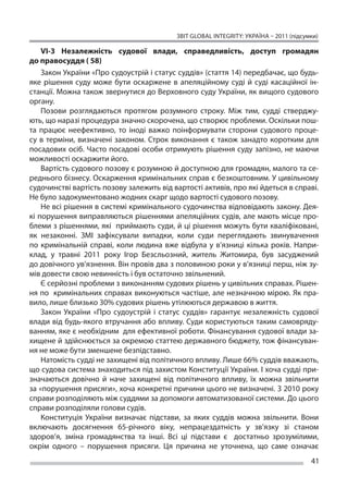 ЗВІТ GLOBAL INTEGRITY: Україна – 2011 (підсумки)

    VI-3 Незалежність судової влади, справедливість, доступ громадян
до правосуддя ( 58)
    Закон України «Про судоустрій і статус суддів» (стаття 14) передбачає, що будь-
яке рішення суду може бути оскаржене в  апеляційному суді й  суді касаційної ін-
станції. Можна також звернутися до Верховного суду України, як вищого судового
органу.
    Позови розглядаються протягом розумного строку. Між тим, судді стверджу-
ють, що наразі процедура значно скорочена, що створює проблеми. Оскільки пош-
та працює неефективно, то  іноді важко поінформувати сторони судового проце-
су в  терміни, визначені законом. Строк виконання є  також занадто коротким для
посадових осіб. Часто посадові особи отримують рішення суду запізно, не маючи
можливості оскаржити його.
    Вартість судового позову є розумною й доступною для громадян, малого та се-
реднього бізнесу. Оскарження кримінальних справ є безкоштовним. У цивільному
судочинстві вартість позову залежить від вартості активів, про які йдеться в справі.
Не було задокументовано жодних скарг щодо вартості судового позову.
    Не всі рішення в системі кримінального судочинства відповідають закону. Дея-
кі порушення виправляються рішеннями апеляційних судів, але мають місце про-
блеми з рішеннями, які приймають суди, й ці рішення можуть бути кваліфіковані,
як  незаконні. ЗМІ зафіксували випадки, коли суди переглядають звинувачення
по  кримінальній справі, коли людина вже відбула у  в’язниці кілька років. Напри-
клад, у  травні 2011 року Ігор Безсльозний, житель Житомира, був засуджений
до довічного ув’язнення. Він провів два з половиною роки у в’язниці перш, ніж зу-
мів довести свою невинність і був остаточно звільнений.
    Є серйозні проблеми з виконанням судових рішень у цивільних справах. Рішен-
ня по  кримінальних справах виконуються частіше, але незначною мірою. Як пра-
вило, лише близько 30% судових рішень утілюються державою в життя.
    Закон України «Про судоустрій і  статус суддів» гарантує незалежність судової
влади від будь-якого втручання або впливу. Суди користуються таким самовряду-
ванням, яке є необхідним для ефективної роботи. Фінансування судової влади за-
хищене й здійснюється за окремою статтею державного бюджету, тож фінансуван-
ня не може бути зменшене безпідставно.
    Натомість судді не захищені від політичного впливу. Лише 66% суддів вважають,
що судова система знаходиться під захистом Конституції України. І хоча судді при-
значаються довічно й  наче захищені від політичного впливу, їх  можна звільнити
за «порушення присяги», хоча конкретні причини цього не визначені. З 2010 року
справи розподіляють між суддями за допомоги автоматизованої системи. До цього
справи розподіляли голови судів.
    Конституція України визначає підстави, за  яких суддів можна звільнити. Вони
включають досягнення 65-річного віку, непрацездатність у  зв’язку зі  станом
здоров’я, зміна громадянства та  інші. Всі ці  підстави є  достатньо зрозумілими,
окрім одного – порушення присяги. Ця  причина не  уточнена, що  саме означає
                                                                                       41
 